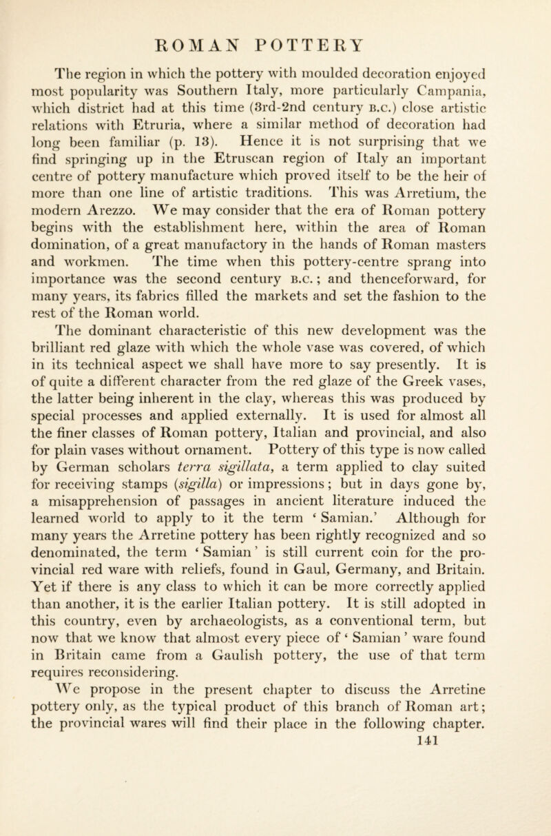 ROMAN POTTERY The region in which the pottery with moulded decoration enjoyed most popularity was Southern Italy, more particularly Campania, which district had at this time (3rd-2nd century b.c.) close artistic relations with Etruria, where a similar method of decoration had long been familiar (p. 13). Hence it is not surprising that we find springing up in the Etruscan region of Italy an important centre of pottery manufacture which proved itself to be the heir of more than one line of artistic traditions. This was Arretium, the modern Arezzo. We may consider that the era of Roman pottery begins with the establishment here, within the area of Roman domination, of a great manufactory in the hands of Roman masters and workmen. The time when this pottery-centre sprang into importance was the second century b.c. ; and thenceforward, for many years, its fabrics filled the markets and set the fashion to the rest of the Roman world. The dominant characteristic of this new development was the brilliant red glaze with which the whole vase was covered, of which in its technical aspect we shall have more to say presently. It is of quite a different character from the red glaze of the Greek vases, the latter being inherent in the clay, whereas this was produced by special processes and applied externally. It is used for almost all the finer classes of Roman pottery, Italian and provincial, and also for plain vases without ornament. Pottery of this type is now called by German scholars terra sigillata, a term applied to clay suited for receiving stamps (sigilla) or impressions; but in days gone by, a misapprehension of passages in ancient literature induced the learned world to apply to it the term ‘ Samian.’ Although for many years the Arretine pottery has been rightly recognized and so denominated, the term ‘ Samian ’ is still current coin for the pro¬ vincial red ware with reliefs, found in Gaul, Germany, and Britain. Yet if there is any class to which it can be more correctly applied than another, it is the earlier Italian pottery. It is still adopted in this country, even by archaeologists, as a conventional term, but now that we know that almost every piece of ‘ Samian ’ ware found in Britain came from a Gaulish pottery, the use of that term requires reconsidering. We propose in the present chapter to discuss the Arretine pottery only, as the typical product of this branch of Roman art; the provincial wares will find their place in the following chapter.