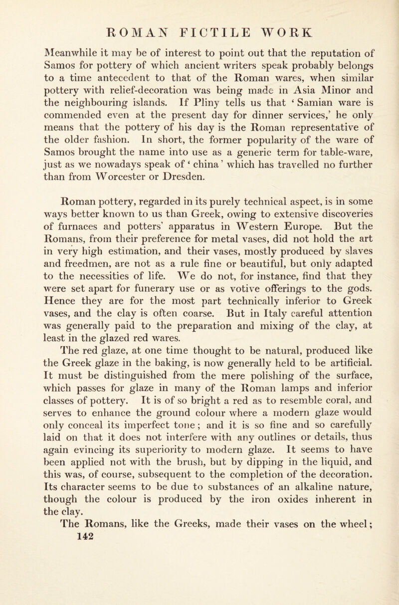 Meanwhile it may be of interest to point out that the reputation of Samos for pottery of which ancient writers speak probably belongs to a time antecedent to that of the Roman wares, when similar pottery with relief-decoration was being made in Asia Minor and the neighbouring islands. If Pliny tells us that ‘ Samian ware is commended even at the present day for dinner services,’ he only means that the pottery of his day is the Roman representative of the older fashion. In short, the former popularity of the ware of Samos brought the name into use as a generic term for table-ware, just as we nowadays speak of 4 china ’ which has travelled no further than from Worcester or Dresden. Roman pottery, regarded in its purely technical aspect, is in some ways better known to us than Greek, owing to extensive discoveries of furnaces and potters’ apparatus in Western Europe. But the Romans, from their preference for metal vases, did not hold the art in very high estimation, and their vases, mostly produced by slaves and freedmen, are not as a rule fine or beautiful, but only adapted to the necessities of life. We do not, for instance, find that they were set apart for funerary use or as votive offerings to the gods. Hence they are for the most part technically inferior to Greek vases, and the clay is often coarse. But in Italy careful attention was generally paid to the preparation and mixing of the clay, at least in the glazed red wares. The red glaze, at one time thought to be natural, produced like the Greek glaze in the baking, is now generally held to be artificial. It must be distinguished from the mere polishing of the surface, which passes for glaze in many of the Roman lamps and inferior classes of pottery. It is of so bright a red as to resemble coral, and serves to enhance the ground colour where a modern glaze would only conceal its imperfect tone ; and it is so fine and so carefully laid on that it does not interfere with any outlines or details, thus again evincing its superiority to modem glaze. It seems to have been applied not with the brush, but by dipping in the liquid, and this was, of course, subsequent to the completion of the decoration. Its character seems to be due to substances of an alkaline nature, though the colour is produced by the iron oxides inherent in the clay. The Romans, like the Greeks, made their vases on the wheel;