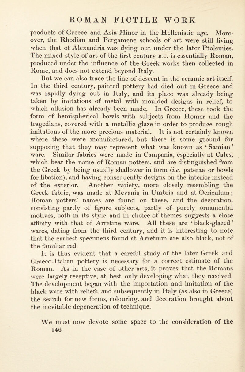 products of Greece and Asia Minor in the Hellenistic age. More¬ over, the Rhodian and Pergamene schools of art were still living when that of Alexandria was dying out under the later Ptolemies. The mixed style of art of the first century b c. is essentially Roman, produced under the influence of the Greek works then collected in Rome, and does not extend beyond Italy. But we can also trace the line of descent in the ceramic art itself. In the third century, painted pottery had died out in Greece and was rapidly dying out in Italy, and its place was already being taken by imitations of metal with moulded designs in relief, to which allusion has already been made. In Greece, these took the form of hemispherical bowls with subjects from Homer and the tragedians, covered with a metallic glaze in order to produce rough imitations of the more precious material. It is not certainly known where these were manufactured, but there is some ground for supposing that they may represent what was known as 4 Samian ’ ware. Similar fabrics were made in Campania, especially at Cales, which bear the name of Roman potters, and are distinguished from the Greek by being usually shallower in form (i.e. paterae or bowls for libation), and having consequently designs on the interior instead of the exterior. Another variety, more closely resembling the Greek fabric, was made at Mevania in Umbria and at Ocriculum; Roman potters’ names are found on these, and the decoration, consisting partly of figure subjects, partly of purely ornamental motives, both in its style and in choice of themes suggests a close affinity with that of Arretine ware. All these are 4 black-glazed ’ wares, dating from the third century, and it is interesting to note that the earliest specimens found at Arretium are also black, not of the familiar red. It is thus evident that a careful study of the later Greek and Graeco-Italian pottery is necessary for a correct estimate of the Roman. As in the case of other arts, it proves that the Romans were largely receptive, at best only developing what they received. The development began with the importation and imitation of the black ware with reliefs, and subsequently in Italy (as also in Greece) the search for new forms, colouring, and decoration brought about the inevitable degeneration of technique. We must now devote some space to the consideration of the