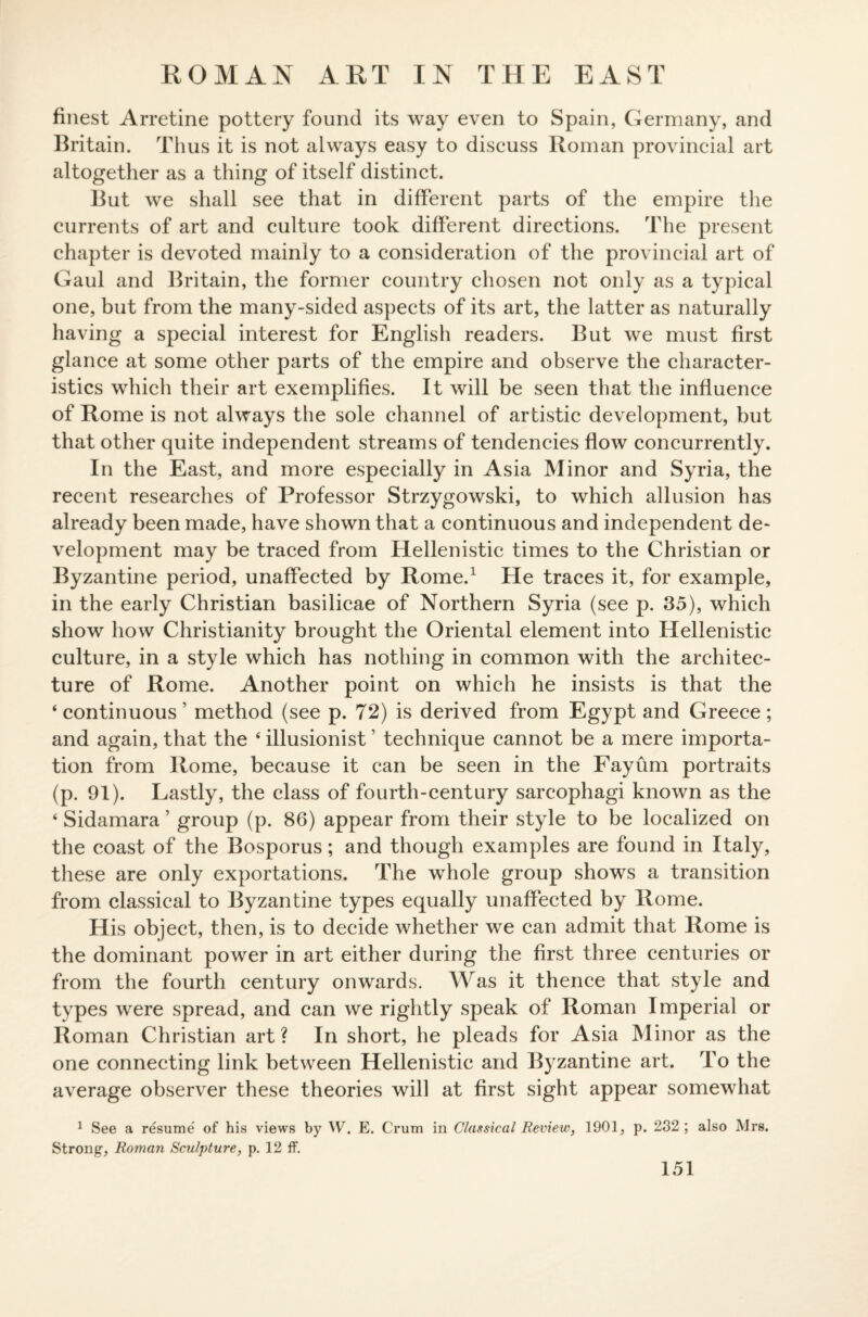 ROMAN ART IN THE EAST finest Arretine pottery found its way even to Spain, Germany, and Britain. Thus it is not always easy to discuss Roman provincial art altogether as a thing of itself distinct. But we shall see that in different parts of the empire the currents of art and culture took different directions. The present chapter is devoted mainly to a consideration of the provincial art of Gaul and Britain, the former country chosen not only as a typical one, but from the many-sided aspects of its art, the latter as naturally having a special interest for English readers. But we must first glance at some other parts of the empire and observe the character¬ istics which their art exemplifies. It will be seen that the influence of Rome is not always the sole channel of artistic development, but that other quite independent streams of tendencies flow concurrently. In the East, and more especially in Asia Minor and Syria, the recent researches of Professor Strzygowski, to which allusion has already been made, have shown that a continuous and independent de¬ velopment may be traced from Hellenistic times to the Christian or Byzantine period, unaffected by Rome.1 He traces it, for example, in the early Christian basilicae of Northern Syria (see p. 35), which show how Christianity brought the Oriental element into Hellenistic culture, in a style which has nothing in common with the architec¬ ture of Rome. Another point on which he insists is that the ‘ continuous ’ method (see p. 72) is derived from Egypt and Greece; and again, that the 4 illusionist ’ technique cannot be a mere importa¬ tion from Rome, because it can be seen in the Fayum portraits (p. 91). Lastly, the class of fourth-century sarcophagi known as the 4 Sidamara 5 group (p. 86) appear from their style to be localized on the coast of the Bosporus; and though examples are found in Italy, these are only exportations. The whole group shows a transition from classical to Byzantine types equally unaffected by Rome. His object, then, is to decide whether we can admit that Rome is the dominant power in art either during the first three centuries or from the fourth century onwards. Was it thence that style and types were spread, and can we rightly speak of Roman Imperial or Roman Christian art? In short, he pleads for Asia Minor as the one connecting link between Hellenistic and Byzantine art. To the average observer these theories will at first sight appear somewhat 1 See a resume' of his views by W. E. Crum in Classical Review, 1901, p. 232 ; also Mrs. Strong, Roman Sculpture, p. 12 ff.