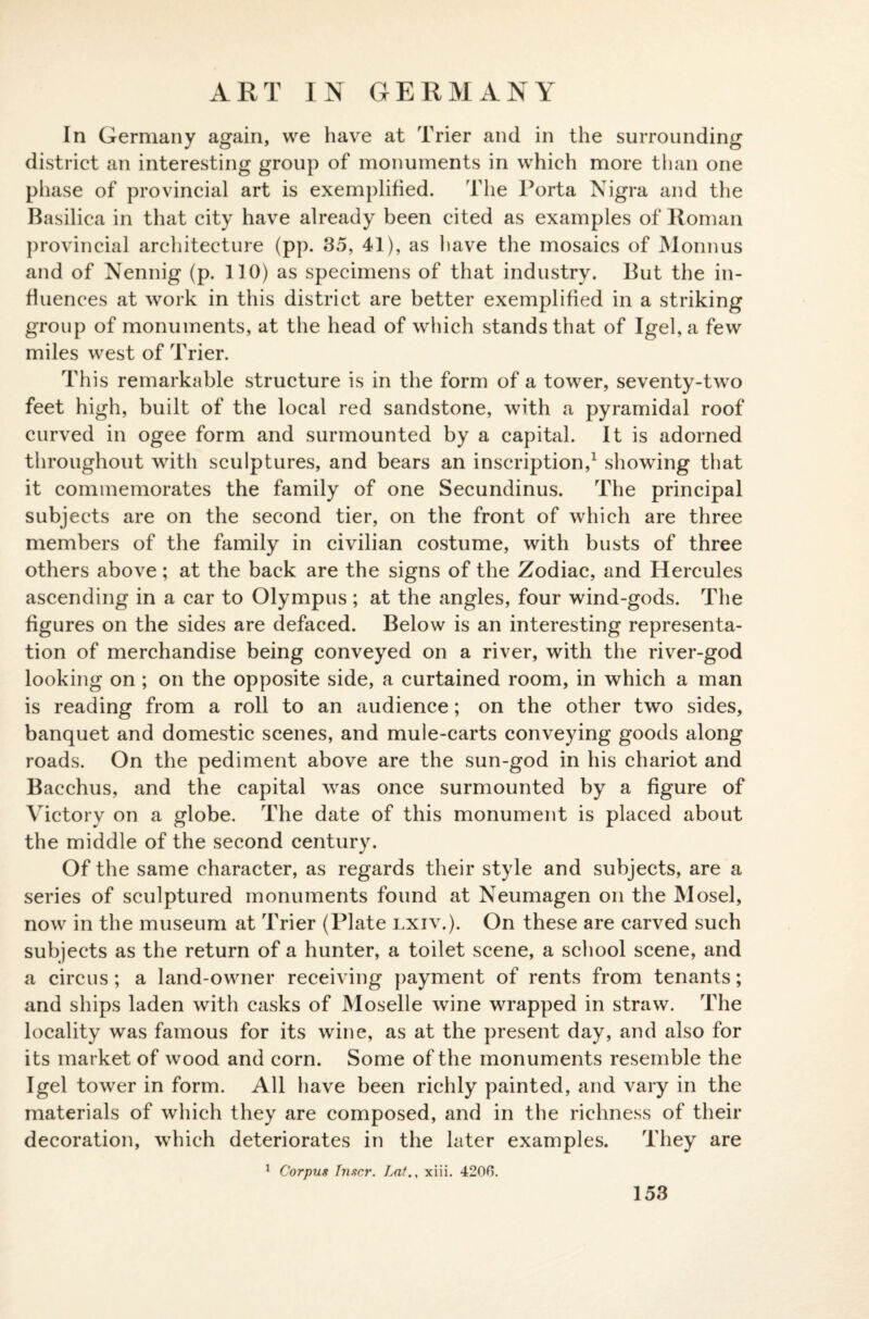 In Germany again, we have at Trier and in the surrounding district an interesting group of monuments in which more than one phase of provincial art is exemplified. The Porta Nigra and the Basilica in that city have already been cited as examples of Roman provincial architecture (pp. 35, 41), as have the mosaics of Monnus and of Nennig (p. 110) as specimens of that industry. But the in¬ fluences at work in this district are better exemplified in a striking group of monuments, at the head of which stands that of Igel,a few miles west of Trier. This remarkable structure is in the form of a tower, seventy-two feet high, built of the local red sandstone, with a pyramidal roof curved in ogee form and surmounted by a capital. It is adorned throughout with sculptures, and bears an inscription,1 showing that it commemorates the family of one Secundinus. The principal subjects are on the second tier, on the front of which are three members of the family in civilian costume, with busts of three others above; at the back are the signs of the Zodiac, and Hercules ascending in a car to Olympus ; at the angles, four wind-gods. The figures on the sides are defaced. Below is an interesting representa¬ tion of merchandise being conveyed on a river, with the river-god looking on ; on the opposite side, a curtained room, in which a man is reading from a roll to an audience; on the other two sides, banquet and domestic scenes, and mule-carts conveying goods along roads. On the pediment above are the sun-god in his chariot and Bacchus, and the capital was once surmounted by a figure of Victory on a globe. The date of this monument is placed about the middle of the second century. Of the same character, as regards their style and subjects, are a series of sculptured monuments found at Neumagen on the Mosel, now in the museum at Trier (Plate lxiv.). On these are carved such subjects as the return of a hunter, a toilet scene, a school scene, and a circus; a land-owner receiving payment of rents from tenants; and ships laden with casks of Moselle wine wrapped in straw. The locality was famous for its wine, as at the present day, and also for its market of wood and corn. Some of the monuments resemble the I gel tower in form. All have been richly painted, and vary in the materials of which they are composed, and in the richness of their decoration, which deteriorates in the later examples. They are 1 Corpus Tnscr. Lat., xiii. 4200. 153