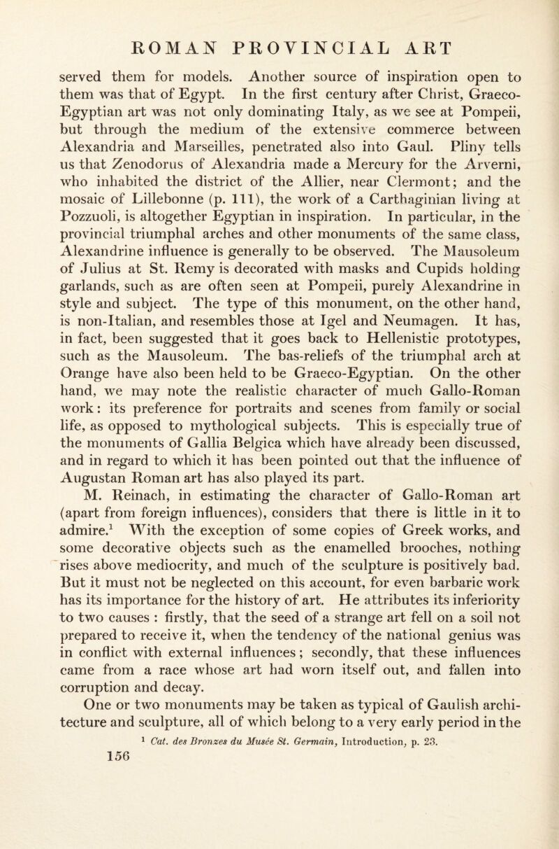 served them for models. Another source of inspiration open to them was that of Egypt. In the first century after Christ, Graeco- Egyptian art was not only dominating Italy, as we see at Pompeii, but through the medium of the extensive commerce between Alexandria and Marseilles, penetrated also into Gaul. Pliny tells us that Zenodorus of Alexandria made a Mercury for the Arverni, who inhabited the district of the Allier, near Clermont; and the mosaic of Lillebonne (p. Ill), the work of a Carthaginian living at Pozzuoli, is altogether Egyptian in inspiration. In particular, in the provincial triumphal arches and other monuments of the same class, Alexandrine influence is generally to be observed. The Mausoleum of Julius at St. Itemy is decorated with masks and Cupids holding garlands, such as are often seen at Pompeii, purely Alexandrine in style and subject. The type of this monument, on the other hand, is non-Italian, and resembles those at Igel and Neumagen. It has, in fact, been suggested that it goes back to Hellenistic prototypes, such as the Mausoleum. The bas-reliefs of the triumphal arch at Orange have also been held to be Graeco-Egyptian. On the other hand, we may note the realistic character of much Gallo-Roman work: its preference for portraits and scenes from family or social life, as opposed to mythological subjects. This is especially true of the monuments of Gallia Belgica which have already been discussed, and in regard to which it has been pointed out that the influence of Augustan Roman art has also played its part. M. Reinach, in estimating the character of Gallo-Roman art (apart from foreign influences), considers that there is little in it to admire.1 With the exception of some copies of Greek works, and some decorative objects such as the enamelled brooches, nothing rises above mediocrity, and much of the sculpture is positively bad. But it must not be neglected on this account, for even barbaric work has its importance for the history of art. He attributes its inferiority to two causes : firstly, that the seed of a strange art fell on a soil not prepared to receive it, when the tendency of the national genius was in conflict with external influences; secondly, that these influences came from a race whose art had worn itself out, and fallen into corruption and decay. One or two monuments may be taken as typical of Gaulish archi¬ tecture and sculpture, all of which belong to a very early period in the 1 Cat. des Bronzes du Musee St. Germain, Introduction, p. 23.