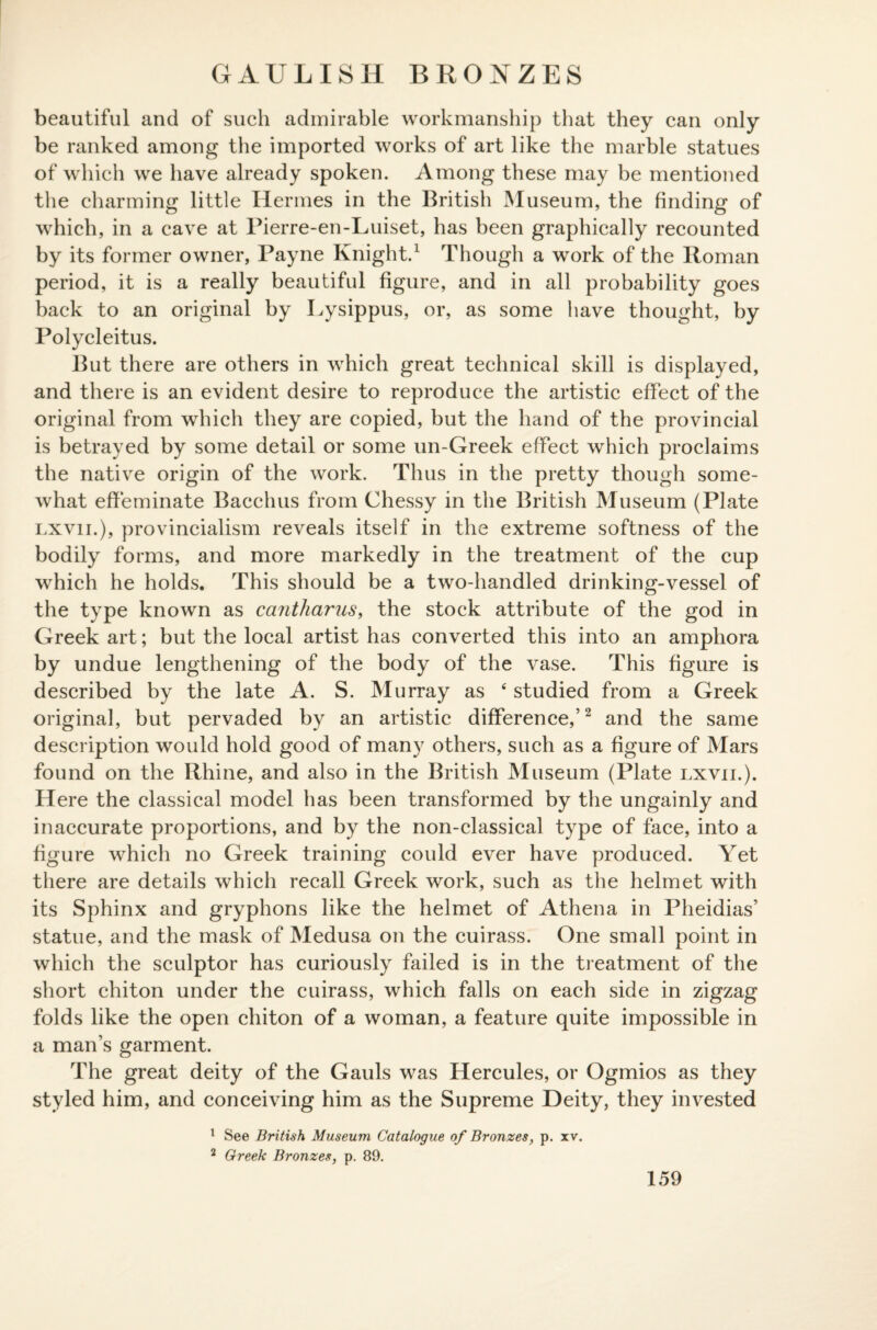 GAULISH BRONZES beautiful and of such admirable workmanship that they can only be ranked among the imported works of art like the marble statues of which we have already spoken. Among these may be mentioned the charming little Hermes in the British Museum, the finding of which, in a cave at Pierre-en-Luiset, has been graphically recounted by its former owner, Payne Knight.1 Though a work of the Roman period, it is a really beautiful figure, and in all probability goes back to an original by Lysippus, or, as some have thought, by Polycleitus. But there are others in which great technical skill is displayed, and there is an evident desire to reproduce the artistic effect of the original from which they are copied, but the hand of the provincial is betrayed by some detail or some un-Greek effect which proclaims the native origin of the work. Thus in the pretty though some¬ what effeminate Bacchus from Chessy in the British Museum (Plate lxvii.), provincialism reveals itself in the extreme softness of the bodily forms, and more markedly in the treatment of the cup which he holds. This should be a two-handled drinking-vessel of the type known as cantharus, the stock attribute of the god in Greek art; but the local artist has converted this into an amphora by undue lengthening of the body of the vase. This figure is described by the late A. S. Murray as 4 studied from a Greek original, but pervaded by an artistic difference,’2 and the same description would hold good of many others, such as a figure of Mars found on the Rhine, and also in the British Museum (Plate lxvii.). Here the classical model has been transformed by the ungainly and inaccurate proportions, and by the non-classical type of face, into a figure which no Greek training could ever have produced. Yet there are details which recall Greek work, such as the helmet with its Sphinx and gryphons like the helmet of Athena in Pheidias’ statue, and the mask of Medusa on the cuirass. One small point in which the sculptor has curiously failed is in the treatment of the short chiton under the cuirass, which falls on each side in zigzag folds like the open chiton of a woman, a feature quite impossible in a man’s garment. The great deity of the Gauls was Hercules, or Ogmios as they styled him, and conceiving him as the Supreme Deity, they invested 1 See British Museum Catalogue of Bronzes, p. xv. 2 Greek Bronzes, p. 89.
