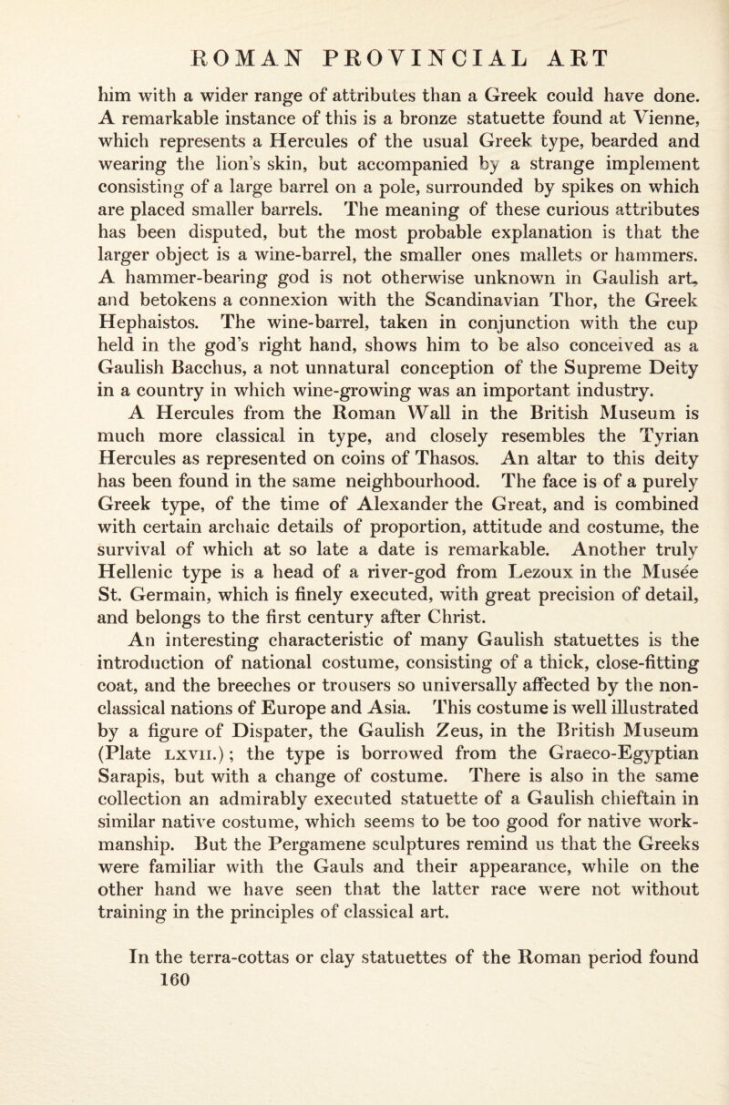 him with a wider range of attributes than a Greek could have done. A remarkable instance of this is a bronze statuette found at Vienne, which represents a Hercules of the usual Greek type, bearded and wearing the lion’s skin, but accompanied by a strange implement consisting of a large barrel on a pole, surrounded by spikes on which are placed smaller barrels. The meaning of these curious attributes has been disputed, but the most probable explanation is that the larger object is a wine-barrel, the smaller ones mallets or hammers. A hammer-bearing god is not otherwise unknown in Gaulish art, and betokens a connexion with the Scandinavian Thor, the Greek Hephaistos. The wine-barrel, taken in conjunction with the cup held in the god’s right hand, shows him to be also conceived as a Gaulish Bacchus, a not unnatural conception of the Supreme Deity in a country in which wine-growing was an important industry. A Hercules from the Roman Wall in the British Museum is much more classical in type, and closely resembles the Tyrian Hercules as represented on coins of Thasos. An altar to this deity has been found in the same neighbourhood. The face is of a purely Greek type, of the time of Alexander the Great, and is combined with certain archaic details of proportion, attitude and costume, the survival of which at so late a date is remarkable. Another truly Hellenic type is a head of a river-god from Lezoux in the Musee St. Germain, which is finely executed, with great precision of detail, and belongs to the first century after Christ. An interesting characteristic of many Gaulish statuettes is the introduction of national costume, consisting of a thick, close-fitting coat, and the breeches or trousers so universally affected by the non- classical nations of Europe and Asia. This costume is well illustrated by a figure of Dispater, the Gaulish Zeus, in the British Museum (Plate lxvii.) ; the type is borrowed from the Graeco-Egyptian Sarapis, but with a change of costume. There is also in the same collection an admirably executed statuette of a Gaulish chieftain in similar native costume, which seems to be too good for native work¬ manship. But the Pergamene sculptures remind 11s that the Greeks were familiar with the Gauls and their appearance, while on the other hand we have seen that the latter race were not without training in the principles of classical art. In the terra-cottas or clay statuettes of the Roman period found