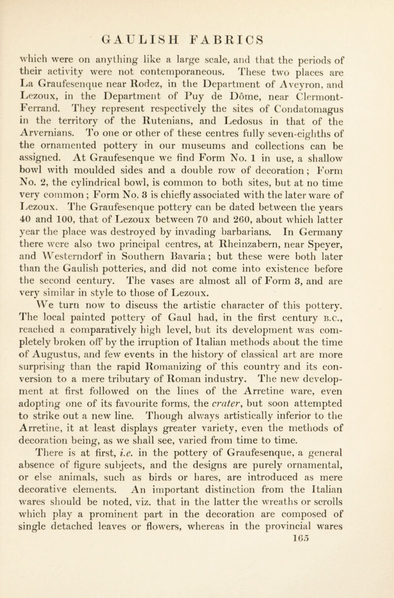 GAULISH FABRICS which were on anything like a large scale, and that the periods of their activity were not contemporaneous. These two places are La Graufesenque near Rodez, in the Department of Aveyron, and Lezoux, in the Department of Puy de Dome, near Clermont- Ferrand. They represent respectively the sites of Condatomagus in the territory of the Rutenians, and Ledosus in that of the Arvernians. To one or other of these centres fully seven-eighths of the ornamented pottery in our museums and collections can be assigned. At Graufesenque we find Form No. 1 in use, a shallow bowl with moulded sides and a double row of decoration; Form No. 2, the cylindrical bowl, is common to both sites, but at no time very common ; Form No. 3 is chiefly associated with the later ware of Lezoux. The Graufesenque pottery can be dated between the years 40 and 100, that of Lezoux between 70 and 260, about which latter year the place was destroyed by invading barbarians. In Germany there were also two principal centres, at Rheinzabern, near Speyer, and Westerndorf in Southern Bavaria; but these were both later than the Gaulish potteries, and did not come into existence before the second century. The vases are almost all of Form 3, and are very similar in style to those of Lezoux. We turn now to discuss the artistic character of this pottery. The local painted pottery of Gaul had, in the first century b.c., reached a comparatively high level, but its development was com¬ pletely broken off by the irruption of Italian methods about the time of Augustus, and few events in the history of classical art are more surprising than the rapid Romanizing of this country and its con¬ version to a mere tributary of Roman industry. The new develop¬ ment at first followed on the lines of the Arretine ware, even adopting one of its favourite forms, the crater, but soon attempted to strike out a new line. Though always artistically inferior to the Arretine, it at least displays greater variety, even the methods of decoration being, as we shall see, varied from time to time. There is at first, i.e. in the pottery of Graufesenque, a general absence of figure subjects, and the designs are purely ornamental, or else animals, such as birds or hares, are introduced as mere decorative elements. An important distinction from the Italian wares should be noted, viz. that in the latter the wreaths or scrolls which play a prominent part in the decoration are composed of single detached leaves or flowers, whereas in the provincial wares