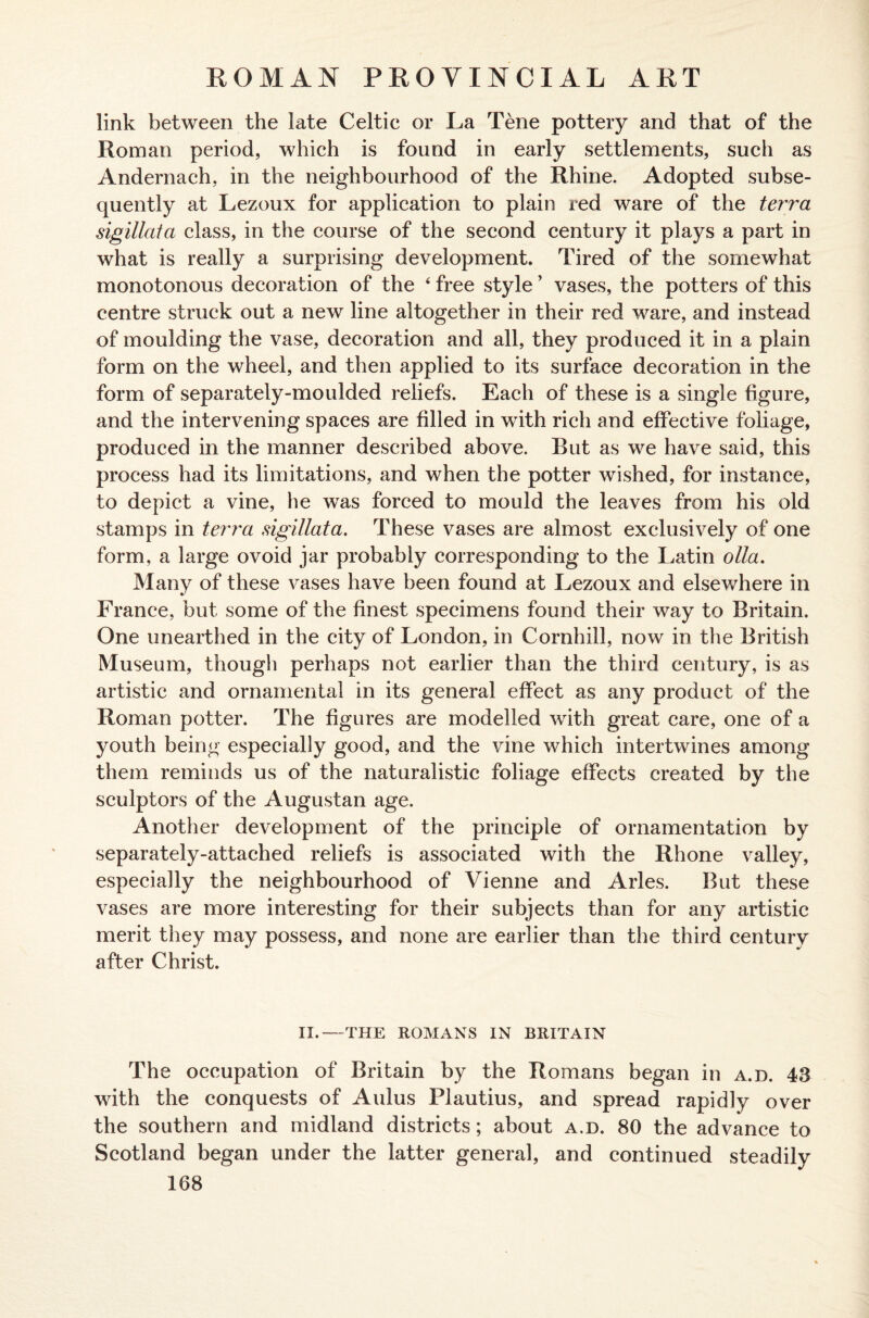 link between the late Celtic or La Tene pottery and that of the Roman period, which is found in early settlements, such as Andernach, in the neighbourhood of the Rhine. Adopted subse¬ quently at Lezoux for application to plain red ware of the terra sigillata class, in the course of the second century it plays a part in what is really a surprising development. Tired of the somewhat monotonous decoration of the 4 free style ’ vases, the potters of this centre struck out a new line altogether in their red ware, and instead of moulding the vase, decoration and all, they produced it in a plain form on the wheel, and then applied to its surface decoration in the form of separately-moulded reliefs. Each of these is a single figure, and the intervening spaces are filled in with rich and effective foliage, produced in the manner described above. But as we have said, this process had its limitations, and when the potter wished, for instance, to depict a vine, he was forced to mould the leaves from his old stamps in terra sigillata. These vases are almost exclusively of one form, a large ovoid jar probably corresponding to the Latin olla. Many of these vases have been found at Lezoux and elsewhere in France, but some of the finest specimens found their way to Britain. One unearthed in the city of London, in Cornhill, now in the British Museum, though perhaps not earlier than the third century, is as artistic and ornamental in its general effect as any product of the Roman potter. The figures are modelled with great care, one of a youth being especially good, and the vine which intertwines among them reminds us of the naturalistic foliage effects created by the sculptors of the Augustan age. Another development of the principle of ornamentation by separately-attached reliefs is associated with the Rhone valley, especially the neighbourhood of Vienne and Arles. But these vases are more interesting for their subjects than for any artistic merit they may possess, and none are earlier than the third century after Christ. II.—THE ROMANS IN BRITAIN The occupation of Britain by the Romans began in a.d. 43 with the conquests of Aulus Plautius, and spread rapidly over the southern and midland districts; about a.d. 80 the advance to Scotland began under the latter general, and continued steadily 108