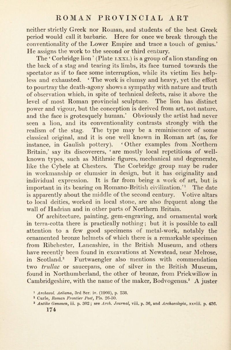 neither strictly Greek nor Roman, and students of the best Greek period would call it barbaric. Here for once we break through the conventionality of the Lower Empire and trace a touch of genius.’ He assigns the work to the second or third century. The 4 Corbridge lion ’ (Plate lxxi.) is a group of a lion standing on the back of a stag and tearing its limbs, its face turned towards the spectator as if to face some interruption, while its victim lies help¬ less and exhausted. 4 The work is clumsy and heavy, yet the effort to pourtray the death-agony shows a sympathy with nature and truth of observation which, in spite of technical defects, raise it above the level of most Roman provincial sculpture. The lion has distinct power and vigour, but the conception is derived from art, not nature, and the face is grotesquely human.’ Obviously the artist had never seen a lion, and its conventionality contrasts strongly with the realism of the stag. The type may be a reminiscence of some classical original, and it is one well known in Roman art (as, for instance, in Gaulish pottery). 4 Other examples from Northern Britain,’ say its discoverers, 4 are mostly local repetitions of well- known types, such as Mithraic figures, mechanical and degenerate, like the Cybele at Chesters. The Corbridge group may be ruder in workmanship or clumsier in design, but it has originality and individual expression. It is far from being a work of art, but is important in its bearing on Romano-British civilization.’1 The date is apparently about the middle of the second century. Votive altars to local deities, worked in local stone, are also frequent along the wall of Hadrian and in other parts of Northern Britain. Of architecture, painting, gem-engraving, and ornamental work in terra-cotta there is practically nothing; but it is possible to call attention to a few good specimens of metal-work, notably the ornamented bronze helmets of which there is a remarkable specimen from Ribchester, Lancashire, in the British Museum, and others have recently been found in excavations at Newstead, near Melrose, in Scotland.2 Furtwaengler also mentions with commendation two trullae or saucepans, one of silver in the British Museum, found in Northumberland, the other of bronze, from Prickwillow in Cambridgeshire, with the name of the maker, Bodvogenus.3 A juster 1 Archaeol. Aeliana, 3rd Ser. iv. (1908), p. 238. 2 Curie, Roman Frontier Post, Pis. 26-30. 3 Antike Gemmen, iii. p. 302; see Arch. Journal, viii. p. 36, and Archaeologia, xxviii. p, 436.