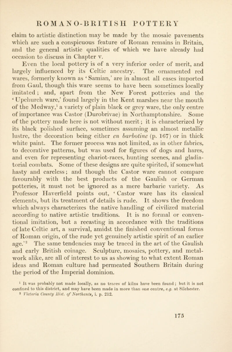 ROMAN O-BRITISH POTTERY claim to artistic distinction may be made by the mosaic pavements which are such a conspicuous feature of Roman remains in Britain, and the general artistic qualities of which we have already had occasion to discuss in Chapter v. Even the local pottery is of a very inferior order of merit, and largely influenced by its Celtic ancestry. The ornamented red wares, formerly known as 4 Samian,’ are in almost all cases imported from Gaul, though this ware seems to have been sometimes locally imitated ; and, apart from the New Forest potteries and the 4 Upchurch ware,’ found largely in the Kent marshes near the mouth of the Medway,1 a variety of plain black or grey ware, the only centre of importance was Castor (Durobrivae) in Northamptonshire. Some of the pottery made here is not without merit; it is characterized by its black polished surface, sometimes assuming an almost metallic lustre, the decoration being either en barbotine (p. 167) or in thick white paint. The former process was not limited, as in other fabrics, to decorative patterns, but was used for figures of dogs and hares, and even for representing chariot-races, hunting scenes, and gladia¬ torial combats. Some of these designs are quite spirited, if somewhat hasty and careless; and though the Castor ware cannot compare favourably with the best products of the Gaulish or German potteries, it must not be ignored as a mere barbaric variety. As Professor Haverfield points out, 4 Castor ware has its classical elements, but its treatment of details is rude. It shows the freedom which always characterizes the native handling of civilized material according to native artistic traditions. It is no formal or conven¬ tional imitation, but a recasting in accordance with the traditions of late Celtic art, a survival, amidst the finished conventional forms of Roman origin, of the rude yet genuinely artistic spirit of an earlier age.’2 The same tendencies may be traced in the art of the Gaulish and early British coinage. Sculpture, mosaics, pottery, and metal¬ work alike, are all of interest to us as showing to what extent Roman ideas and Roman culture had permeated Southern Britain during the period of the Imperial dominion. 1 It was probably not made locally, as no traces of kilns have been found ; but it is not confined to this district, and may have been made in more than one centre, e.g. at Silchester. 2 Victoria County Hint, of Northants, i. p. 212.