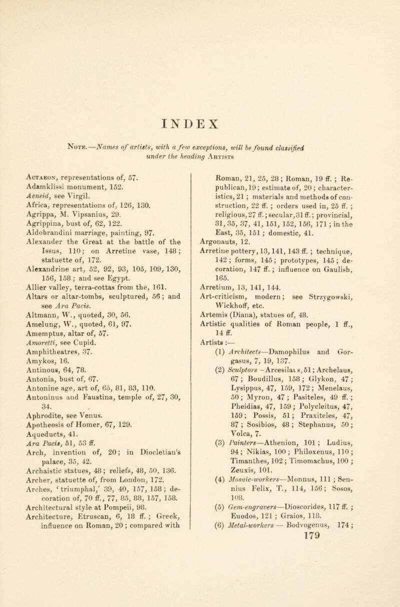 Note.—Names of artists, with a few exceptions, will be found classified under the heading Artists Actaeon, representations of, 57. Adamklissi monument, 152. Aeneid, see Virgil. Africa, representations of, 126, 130. Agrippa, M. Vipsanius, 29. Agrippina, bust of, 62, 122. Aldobrandini marriage, painting, 97. Alexander the Great at the battle of the Issus, 110; on Arretine vase, 148; statuette of, 172. Alexandrine art, 52, 92, 93, 105, 109,. 130, 156, 158 ; and see Egypt. Allier valley, terra-cottas from the, 161. Altars or altar-tombs, sculptured, 56 ; and see Ara Pads. Altmann, W., quoted, 30, 56. Amelung, W., quoted, 61, 97. Amemptus, altar of, 57. Amoretti, see Cupid. Amphitheatres, 37. Amykos, 16. Antinous, 64, 78. Antonia, bust of, 67. Antonine age, art of, 65, 81, 83, 110. Antoninus and Faustina, temple of, 27, 30, 34. Aphrodite, see Venus. Apotheosis of Homer, 67, 129. Aqueducts, 41. Ara Pads, 51, 53 ff. Arch, invention of, 20; in Diocletian’s palace, 35, 42. Archaistic statues, 48; reliefs, 48, 50, 136. Archer, statuette of, from London, 172. Arches, ‘ triumphal,’ 39, 40, 157, 158; de¬ coration of, 70 ff., 77, 85, 88, 157, 158. Architectural style at Pompeii, 98. Architecture, Etruscan, 6, 18 ff. ; Greek, influence on Roman, 20 ; compared with Roman, 21, 25, 28; Roman, 19 ff. ; Re¬ publican, 19; estimate of, 20; character¬ istics, 21 ; materials and methods of con¬ struction, 22 ff. ; orders used in, 25 ff. ; religious, 27 ff.; secular,31 ff.; provincial, 31, 35, 37, 41, 151, 152, 156, 171 ; in the East, 35, 151 ; domestic, 41. Argonauts, 12. Arretine pottery, 13,141, 143 ff. ; technique, 142 ; forms, 145 ; prototypes, 145 ; de¬ coration, 147 ff. ; influence on Gaulish, 165. Arretium, 13, 141, 144. Art-criticism, modern; see Strzygowski, Wickhoff, etc. Artemis (Diana), statues of, 48. Artistic qualities of Roman people, 1 ff., 14 ff. Artists :— (1) Architects—Damophilus and Gor- gasus, 7, 19, 137. (2) Sculptors — Arcesilai s, 51; Archelaus, 67; Boudillus, 158; Glykon, 47; Lysippus, 47, 159, 172 ; Menelaus, 50; Myron, 47 ; Pasiteles, 49 ff. ; Pheidias, 47, 159; Polycleitus, 47, 159; Possis, 51 ; Praxiteles, 47, 87 ; Sosibios, 48 ; Stephanus, 50; Volca, 7* (3) Painters—Athenion, 101 ; Ludius, 94; Nikias, 100; Philoxenus, 110; Timanthes, 102 ; Timomachus, 100 ; Zeuxis, 101. (4) Mosaic-workers—Monnus, 111 ; Sen- nius Felix, T., 114, 156; Sosos, 108. (5) Gem-engravers—Dioscorides, 117 ff. ; Euodos, 121 ; Graios, 118. (6) Metal-workers — Bodvogenus, 174 ;