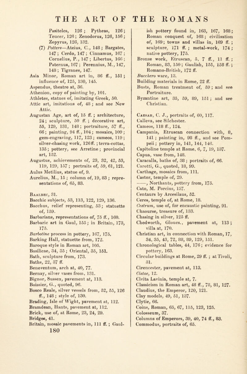 Pasiteles, 126 ; Pytheas, 126; Teucer, 126 ; Zenodorus, 126, 156 ; Zopyrus, 126, 132. (7) Potters—Ateius, C., 148; Bargates, 147 ; Cerdo, 147 ; Cinnamus, 167 ; Cornelius, P., 147 ; Libertus, 166 ; Paternus, 167 ; Perennius, M., 147, 148; Tigranes, 147. Asia Minor, Roman art in, 86 ff., 151 ; influence of, 125, 130, 145. Aspendus, theatre at, 36. Athenion, copy of painting by, 101. Athletes, statues of, imitating Greek, 50. Attic art, imitations of, 48 ; and see New Attic. Augustan Age, art of, 15 ff. ; architecture, 24; sculpture, 50 ff. ; decorative art, 55, 129, 131, 148; portraiture, 57 If., 66 ; painting, 94 ff., 104 ; mosaics, 109 ; gem-engraving, 117, 123; cameos, 119; silver-chasing work, 126 ff. ; terra-cottas, 135; pottery, see Arretine ; provincial art, 152. Augustus, achievements of, 23, 32, 42, 53, 119, 129, 157 ; portraits of, 59, 61, 121. Aulus Metilius, statue of, 9. Aurelius, M., 15 ; column of, 19, 83 ; repre¬ sentations of, 65, 83. Baai.bec, 31. Bacchic subjects, 53, 113, 122, 129, 136. Bacchus, relief representing, 53; statuette of, 159. Barbarians, representations of, 75 ff., 160. Barbaric art in Gaul, 155; in Britain, 173, 175. Barbotine process in pottery, 167, 175. Barking Hall, statuette from, 172. Baroque style in Roman art, 105. Basilicae, 34, 35; Oriental, 35, 151. Bath, sculpture from, 173. Baths, 22, 37 ff. Beneventum, arch at, 40, 77. Bernay, silver vases from, 131. Bignor, Sussex, pavement at, 113. Boissier, G., quoted, 96. Bosco Reale, silver vessels from, 52, 55, 126 ff., 148 ; style of, 130. Brading, Isle of Wight, pavement at, 112. Bramdean, Hants, pavement at, 112. Brick, use of, at Rome, 23, 24, 29. Bridges, 41. Britain, mosaic pavements in, 111 ff. ; Gaul- 180 ish pottery found in, 163, 167, 168; Roman conquest of, 168; civilisation of, 169; towns and villas in, 169 ff. ; sculpture, 171 ff. ; metal-work, 174; native pottery, 175. Bronze work, Etruscan, 5, 7 ff., 11 ff. ; Roman, 83, 150; Gaulish, 155, 158 ff. ; Romano-British, 172 ff. Bucchero ware, 13. Building materials in Rome, 22 ff. Busts, Roman treatment of, 59 ; and see Portraiture. Byzantine art, 35, 59, 89, 151 ; and see Christian. Caesar, C. J., portraits of, 60, 117. Calleva, see Silchester. Cameos, 118 ff., 124. Campania, Etruscan connection with, 8, 141 ; painting in, 98 ff., and see Pom¬ peii ; pottery in, 141, 144, 146. Capitoline temple at Rome, 6, 7, 19, 137. Capua, vase from, 148. Caracalla, baths of, 38 ; portraits of, 66. Carotti, G., quoted, 18, 99. Carthage, mosaics from, 111. Castor, temple of, 29. -, Northants, pottery from, 175. Cato, M. Porcius, 137. Centaurs by Arcesilaus, 52. Ceres, temple of, at Rome, 18. Oestrum, use of, for encaustic painting, 91. Chaourse, treasure of, 133. Chasing in silver, 125 ff. Chedworth, Gloucs., pavement at, 113; villa at, 170. Christian art, in connection with Roman, 17, 34, 35, 43, 72, 88, 89, 129, 151. Chronological tables, 44, 176; evidence for pottery, 163. Circular buildings at Rome, 29 ff. ; at Tivoli, 31. Cirencester, pavement at, 113. Cistae, 12. Civita Lavinia, temple at, 7. Classicism in Roman art, 48 ff., 78, 81, 127. Claudius, the Emperor, 120, 121. Clay models, 49, 51, 137. Clytie, 66. Coins, Roman, 65, 67, 115, 123, 125. Colosseum, 37. Columns of Emperors, 39, 40, 74 ff., 83, Commodus, portraits of, 65.