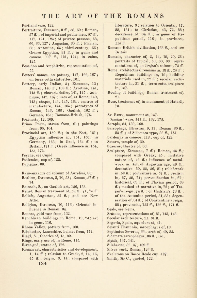 Portland vase, 122. Portraiture, Etruscan, 8 ff., 58, 60 ; Roman, 57 ff. ; of imperial and public men, 57 ff., 117, 121, 124 ; of private persons, 58, 60, 63, 127; Augustan, 60 ff. ; Flavian, 63 ; Antonine, 65 ; tbird-century, 66 ; Graeco-Egyptian, 91 ff. ; in gems and cameos, 117 ff., 121, 124; in coins, 125. Poseidon and Amphitrite, representation of, 55. Potters’ names, on pottery, 147, 166, 167 ; on terra-cotta statuettes, 161. Pottery, early Italian, 5; Etruscan, 13; Roman, 140 ff., 162 ff. ; Arretine, 141, 145 ff. ; characteristics, 141, 145 ; tech¬ nique, 142, 167; uses of, at Rome, 140, 143; shapes, 143, 145, 164; centres of manufacture, 144, 165; prototypes of Roman, 146, 166; Gaulish, 162 ff. ; German, 165; Romano-British, 175. Praeneste, 12, 109. Prima Porta, statue from, 61 ; paintings from, 95, 104. Provincial art, 150 ff. ; in the East, 151 ; Egyptian influence in, 151, 156; in Germany, 153; in Gaul, 154 ff. ; in Britain, 171 ff. ; Greek influence in, 154, 155, 172. Psyche, see Cupid. Ptolemies, cup of, 122. Pupienus, 66. Rain-miracle on column of Aurelius, 83. Realism, Etruscan, 8,10, 58 ; Roman, 57 ff. ; 74. Reinach, S., on Gaulish art, 156, 158. Relief, Roman treatment of, 52 ff., 71, 75 ff. Reliefs, Augustan, 52 ff. ; and see New Attic. Religion, Etruscan, 10, 116; Oriental in¬ fluence in Roman, 84. Rennes, gold vase from, 132. Republican buildings in Rome, 19, 24; art in gems, 116. Rhone Valley, pottery from, 168. Ribchester, Lancashire, helmet from, 174. Riegl, A., theories of, 15, 89. Rings, early use of, in Rome, 115. River-god, statue of, 172. Roman art, characteristics and development, 1, 14 ff. ; relation to Greek, 2, 14, 16, 45 ff. ; origin, 3, 14; compared with 184 literature, 3; relation to Oriental, 17, 88, 151 ; to Christian, 43, 72, 88; decadence of, 84 ff. ; in gems of Re¬ publican period, 116 ; in provinces, 115 ff. Romano-British civilisation, 168 ff., and see Britain. Romans, character of, 2, 14, 19, 20, 28; portraits of typical, 58, 60, 63: repre¬ sentations of, on Trajan’s column, 75 ff. Rome, architectural remains in, 18 ff., 25 ff. ; Republican buildings in, 19 ; building materials used in, 22 ff. ; secular archi¬ tecture in, 31 ff. ; terra-cotta sculpture in, 137. Roofing of buildings, Roman treatment of, 21. Rose, treatment of, in monument of Haterii, 73. St. Remy, monument at, 157. f Samian’ ware, 141 ff., 162, 175. Sarapis, 84, 139, 160. Sarcophagi, Etruscan, 9, 11; Roman, 80 ff., 85 ff. ; of Sidamara type, 86 ff., 151. Sardonyx in cameos, 118; cup of, 122. Saturn, temple of, 30. Scaurus, theatre of, 36, Sculpture, Etruscan, 7 ff.; Roman, 45 ff.; compared with Greek, 45; imitative nature of, 46 ff.; influence of metal¬ work in, 49; of Augustan age, 49 ff.; decorative 50, 55, 56, 81 ; relief-work in, 52 ff.; portraiture in, 57 ff. ; realism in, 57, 59, 74; personification in, 67 ; historical, 69 ff.; of Flavian period, 69 ff.; method of narrative in, 72 ; of Tra¬ jan’s reign, 74 ff. ; of Hadrian’s, 78 ff. ; of the Antonine period, 81, 83 ; degen¬ eration of, 84 ff.; of Constantine’s reign, 88 ; provincial, 152 ff., 156 ff., 171 ff. Seals, see Gems. Seasons, representations of, 81, 143, 148. Secular architecture, 21, 31 ff. Segovia, Spain, aqueduct at, 41. Seianti Thanunia, sarcophagus of, 10. Septimius Severus, 66 ; arch of, 40, 85. Sidamara sarcophagus, 86 ff., 151. Sigilla, 137, 141. Silchester, 32, 37, 169 ff. Silver-work, Roman, 126 ff. Skeletons on Bosco Reale cup 127. Smith, Sir C., quoted, 122.