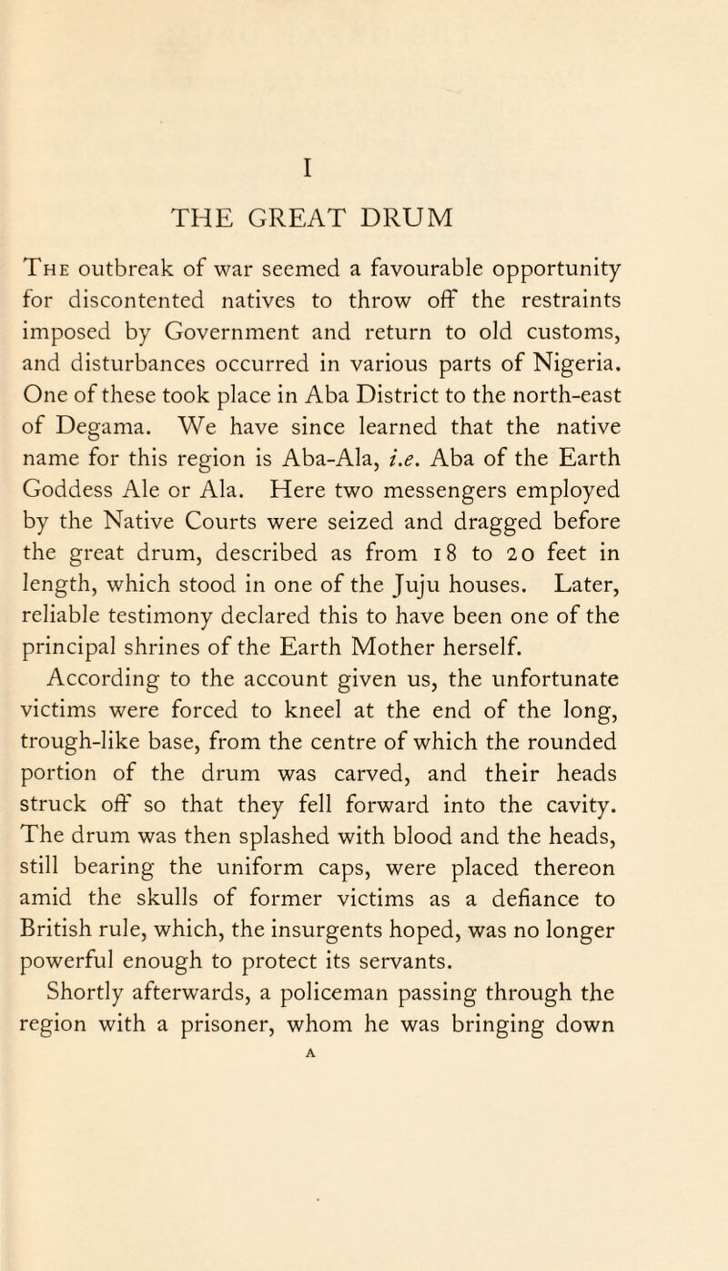 THE GREAT DRUM The outbreak of war seemed a favourable opportunity for discontented natives to throw off the restraints imposed by Government and return to old customs, and disturbances occurred in various parts of Nigeria. One of these took place in Aba District to the north-east of Degama. We have since learned that the native name for this region is Aba-Ala, i.e. Aba of the Earth Goddess Ale or Ala. Here two messengers employed by the Native Courts were seized and dragged before the great drum, described as from 18 to 20 feet in length, which stood in one of the Juju houses. Later, reliable testimony declared this to have been one of the principal shrines of the Earth Mother herself. According to the account given us, the unfortunate victims were forced to kneel at the end of the long, trough-like base, from the centre of which the rounded portion of the drum was carved, and their heads struck off so that they fell forward into the cavity. The drum was then splashed with blood and the heads, still bearing the uniform caps, were placed thereon amid the skulls of former victims as a defiance to British rule, which, the insurgents hoped, was no longer powerful enough to protect its servants. Shortly afterwards, a policeman passing through the region with a prisoner, whom he was bringing down A