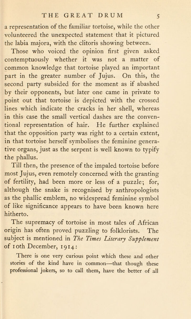 a representation of the familiar tortoise, while the other volunteered the unexpected statement that it pictured the labia majora, with the clitoris showing between. Those who voiced the opinion first given asked contemptuously whether it was not a matter of common knowledge that tortoise played an important part in the greater number of Jujus. On this, the second party subsided for the moment as if abashed by their opponents, but later one came in private to point out that tortoise is depicted with the crossed lines which indicate the cracks in her shell, whereas in this case the small vertical dashes are the conven¬ tional representation of hair. He further explained that the opposition party was right to a certain extent, in that tortoise herself symbolises the feminine genera¬ tive organs, just as the serpent is well known to typify the phallus. Till then, the presence of the impaled tortoise before most Jujus, even remotely concerned with the granting of fertility, had been more or less of a puzzle; for, although the snake is recognised by anthropologists as the phallic emblem, no widespread feminine symbol of like significance appears to have been known here hitherto. The supremacy of tortoise in most tales of African origin has often proved puzzling to folklorists. The subject is mentioned in The Times Literary Supplement of loth December, 1914: There is one very curious point which these and other stories of the kind have in common—that though these professional jokers, so to call them, have the better of all