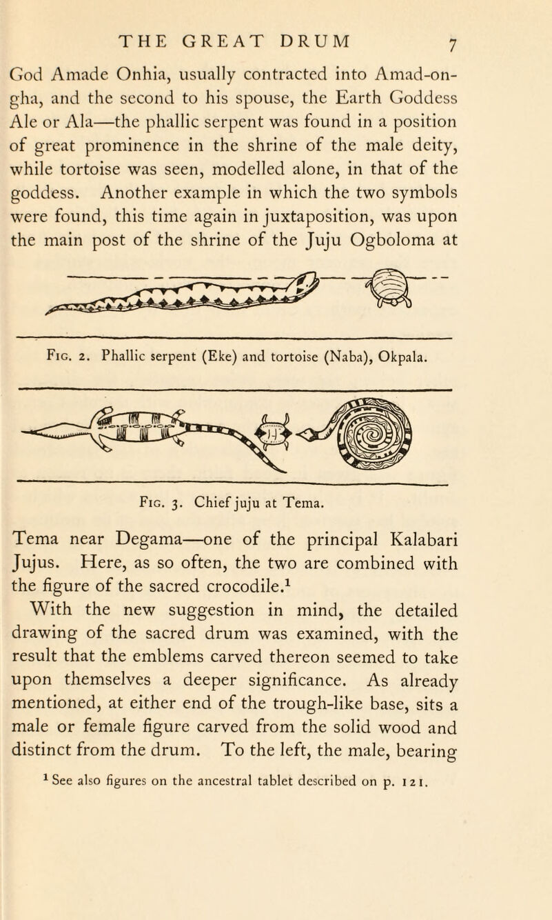 God Amade Onhia, usually contracted into Amad-on- gha, and the second to his spouse, the Earth Goddess Ale or Ala—the phallic serpent was found in a position of great prominence in the shrine of the male deity, while tortoise was seen, modelled alone, in that of the goddess. Another example in which the two symbols were found, this time again in juxtaposition, was upon the main post of the shrine of the Juju Ogboloma at Fig. 2. Phallic serpent (Eke) and tortoise (Naba), Okpala. Tema near Degama—one of the principal Kalahari Jujus. Here, as so often, the two are combined with the figure of the sacred crocodile.1 With the new suggestion in mind, the detailed drawing of the sacred drum was examined, with the result that the emblems carved thereon seemed to take upon themselves a deeper significance. As already mentioned, at either end of the trough-like base, sits a male or female figure carved from the solid wood and distinct from the drum. To the left, the male, bearing 1 See also figures on the ancestral tablet described on p. 121.