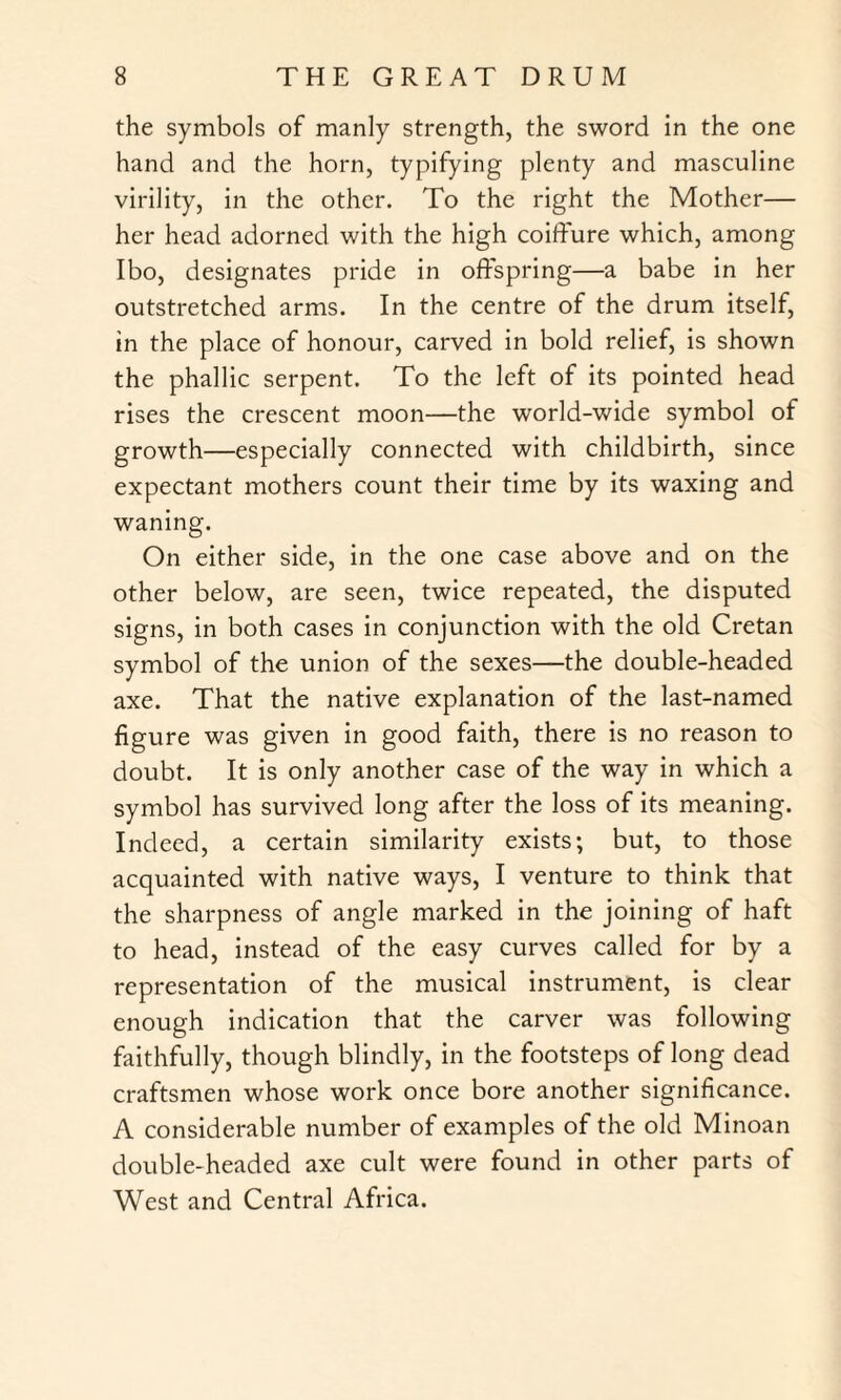 the symbols of manly strength, the sword in the one hand and the horn, typifying plenty and masculine virility, in the other. To the right the Mother— her head adorned with the high coiffure which, among Ibo, designates pride in offspring—a babe in her outstretched arms. In the centre of the drum itself, in the place of honour, carved in bold relief, is shown the phallic serpent. To the left of its pointed head rises the crescent moon—the world-wide symbol of growth—especially connected with childbirth, since expectant mothers count their time by its waxing and waning. On either side, in the one case above and on the other below, are seen, twice repeated, the disputed signs, in both cases in conjunction with the old Cretan symbol of the union of the sexes—the double-headed axe. That the native explanation of the last-named figure was given in good faith, there is no reason to doubt. It is only another case of the way in which a symbol has survived long after the loss of its meaning. Indeed, a certain similarity exists; but, to those acquainted with native ways, I venture to think that the sharpness of angle marked in the joining of haft to head, instead of the easy curves called for by a representation of the musical instrument, is clear enough indication that the carver was following faithfully, though blindly, in the footsteps of long dead craftsmen whose work once bore another significance. A considerable number of examples of the old Minoan double-headed axe cult were found in other parts of West and Central Africa.