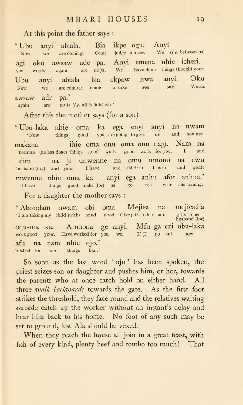 At this point the father says : 4 Ubu anyi abiala. Bia ikpe ogu. Anyi • Now wc are coining. Come judge matter. Wc (i.e. between us) agi oku awsaw ade pa. Anyi emena nhie icheri. you words again arc no(t). We have done things thought your. Ubu anyi abiala bia ekpaw nwa anyi. Oku Now we are coming come to take son our. Words awsaw adr pa.’ again are no(t) (i.e. all is finished).’ After this the mother says (for a son): 4 Ubu-laka nhie oma ka ega enyi anyi na nwam ■ Now things good you are going to give us and son my makana ihie oma onu oma onu nagi. Nam na because (he has done) things good work good work for you. I and dim na ji unwenne na omu umonu na ewu husband (my) and yam I have and children I born and goats mwenne nhie oma ka anyi ega anhu afor anhua.’ I have things good make (for) us go see year this coming.’ For a daughter the mother says : 4 Aborolam nwam obi oma. Mejiea na mejieadia ‘ I am taking my child (with) mind good. Give gifts to her and gifts to her husband (for) onu-ma ka. Aronona ge anyi. Mfu ga ezi ubu-laka work good your. Have worked for you we. If (I) go out now afu na nam nhie ojo.’ finished for me things bad.’ So soon as the last word 4 ojo ’ has been spoken, the priest seizes son or daughter and pushes him, or her, towards the parents who at once catch hold on either hand. All three walk backwards towards the gate. As the first foot strikes the threshold, they face round and the relatives waiting outside catch up the worker without an instant’s delay and bear him back to his home. No foot of any such may be set to ground, lest Ala should be vexed. When they reach the house all join in a great feast, with fish of every kind, plenty beef and tombo too much! That