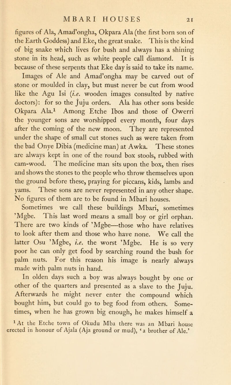 figures of Ala, Amad’ongha, Okpara Ala (the first born son of the Earth Goddess) and Eke, the great snake. This is the kind of big snake which lives for bush and always has a shining stone in its head, such as white people call diamond. It is because of these serpents that Eke day is said to take its name. Images of Ale and Amad’ongha may be carved out of stone or moulded in clay, but must never be cut from wood like the Agu Isi (i.e. wooden images consulted by native doctors): for so the Juju orders. Ala has other sons beside Okpara Ala.1 Among Etche Ibos and those of Owcrri the younger sons are worshipped every month, four days after the coming of the new moon. They are represented under the shape of small cut stones such as were taken from the bad Onye Dibia (medicine man) at Awka. These stones are always kept in one of the round box stools, rubbed with cam-wood. T. he medicine man sits upon the box, then rises and shows the stones to the people who throw themselves upon the ground before these, praying for piccans, kids, lambs and yams. These sons are never represented in any other shape. No figures of them are to be found in Mbari houses. Sometimes we call these buildings Mbari, sometimes ’Mgbe. This last word means a small boy or girl orphan. There are two kinds of ’Mgbe—those who have relatives to look after them and those who have none. We call the latter Osu ’Mgbe, i.e. the worst ’Mgbe. He is so very poor he can only get food by searching round the bush for palm nuts. For this reason his image is nearly always made with palm nuts in hand. In olden days such a boy was always bought by one or other of the quarters and presented as a slave to the Juju. Afterwards he might never enter the compound which bought him, but could go to beg food from others. Some¬ times, when he has grown big enough, he makes himself a *At the Etche town of Okudu Mba there was an Mbari house erected in honour of Ajala (Aja ground or mud), ‘a brother of Ale.’