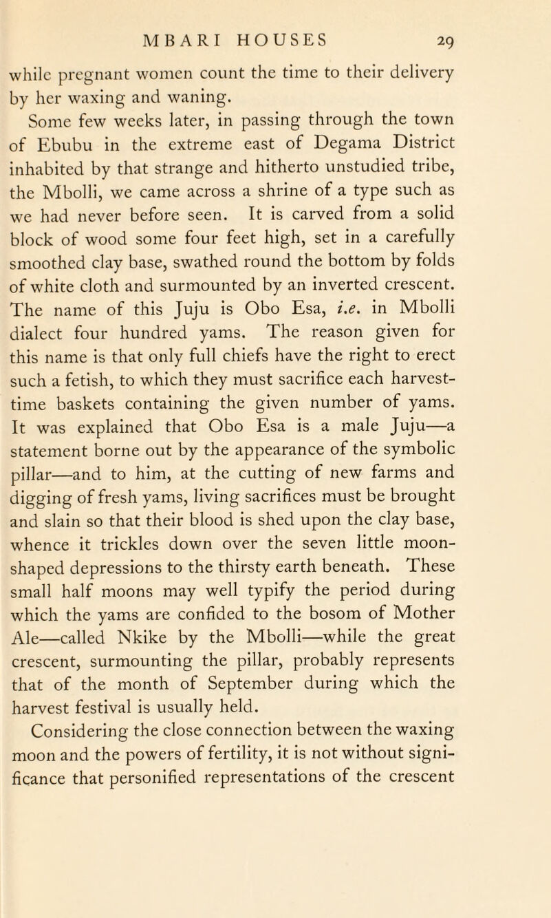 while pregnant women count the time to their delivery by her waxing and waning. Some few weeks later, in passing through the town of Ebubu in the extreme east of Degama District inhabited by that strange and hitherto unstudied tribe, the Mbolli, we came across a shrine of a type such as we had never before seen. It is carved from a solid block of wood some four feet high, set in a carefully smoothed clay base, swathed round the bottom by folds of white cloth and surmounted by an inverted crescent. The name of this Juju is Obo Esa, i.e. in Mbolli dialect four hundred yams. The reason given for this name is that only full chiefs have the right to erect such a fetish, to which they must sacrifice each harvest¬ time baskets containing the given number of yams. It was explained that Obo Esa is a male Juju—a statement borne out by the appearance of the symbolic pillar—and to him, at the cutting of new farms and digging of fresh yams, living sacrifices must be brought and slain so that their blood is shed upon the clay base, whence it trickles down over the seven little moon¬ shaped depressions to the thirsty earth beneath. These small half moons may well typify the period during which the yams are confided to the bosom of Mother Ale—called Nkike by the Mbolli—while the great crescent, surmounting the pillar, probably represents that of the month of September during which the harvest festival is usually held. Considering the close connection between the waxing moon and the powers of fertility, it is not without signi¬ ficance that personified representations of the crescent