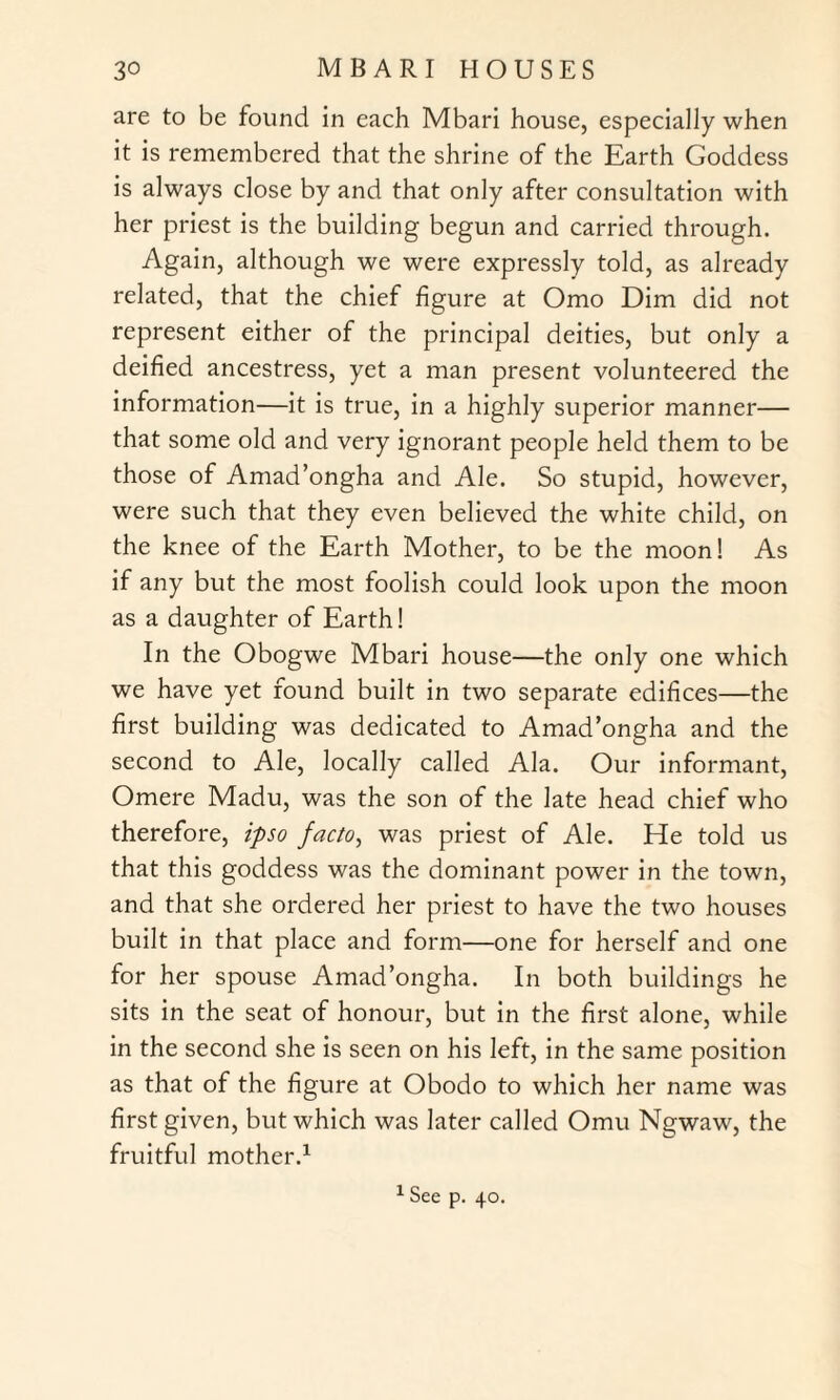 are to be found in each Mbari house, especially when it is remembered that the shrine of the Earth Goddess is always close by and that only after consultation with her priest is the building begun and carried through. Again, although we were expressly told, as already related, that the chief figure at Omo Dim did not represent either of the principal deities, but only a deified ancestress, yet a man present volunteered the information—it is true, in a highly superior manner— that some old and very ignorant people held them to be those of Amad’ongha and Ale. So stupid, however, were such that they even believed the white child, on the knee of the Earth Mother, to be the moon! As if any but the most foolish could look upon the moon as a daughter of Earth! In the Obogwe Mbari house—the only one which we have yet found built in two separate edifices—the first building was dedicated to Amad’ongha and the second to Ale, locally called Ala. Our informant, Omere Madu, was the son of the late head chief who therefore, ipso facto, was priest of Ale. He told us that this goddess was the dominant power in the town, and that she ordered her priest to have the two houses built in that place and form—one for herself and one for her spouse Amad’ongha. In both buildings he sits in the seat of honour, but in the first alone, while in the second she is seen on his left, in the same position as that of the figure at Obodo to which her name was first given, but which was later called Omu Ngwaw, the fruitful mother.1 1 See p. 40.