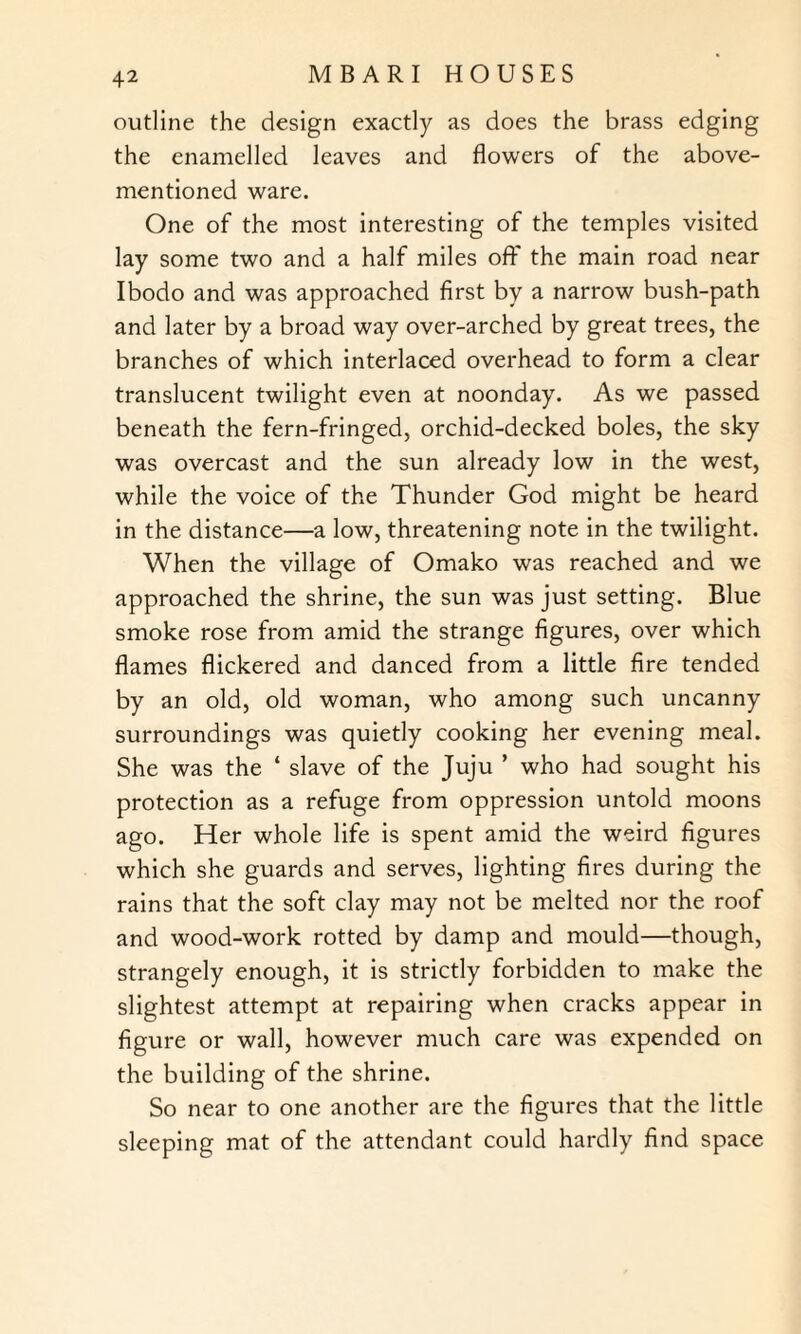 outline the design exactly as does the brass edging the enamelled leaves and flowers of the above- mentioned ware. One of the most interesting of the temples visited lay some two and a half miles off the main road near Ibodo and was approached first by a narrow bush-path and later by a broad way over-arched by great trees, the branches of which interlaced overhead to form a clear translucent twilight even at noonday. As we passed beneath the fern-fringed, orchid-decked boles, the sky was overcast and the sun already low in the west, while the voice of the Thunder God might be heard in the distance—a low, threatening note in the twilight. When the village of Omako was reached and we approached the shrine, the sun was just setting. Blue smoke rose from amid the strange figures, over which flames flickered and danced from a little fire tended by an old, old woman, who among such uncanny surroundings was quietly cooking her evening meal. She was the ‘ slave of the Juju ’ who had sought his protection as a refuge from oppression untold moons ago. Her whole life is spent amid the weird figures which she guards and serves, lighting fires during the rains that the soft clay may not be melted nor the roof and wood-work rotted by damp and mould—though, strangely enough, it is strictly forbidden to make the slightest attempt at repairing when cracks appear in figure or wall, however much care was expended on the building of the shrine. So near to one another are the figures that the little sleeping mat of the attendant could hardly find space
