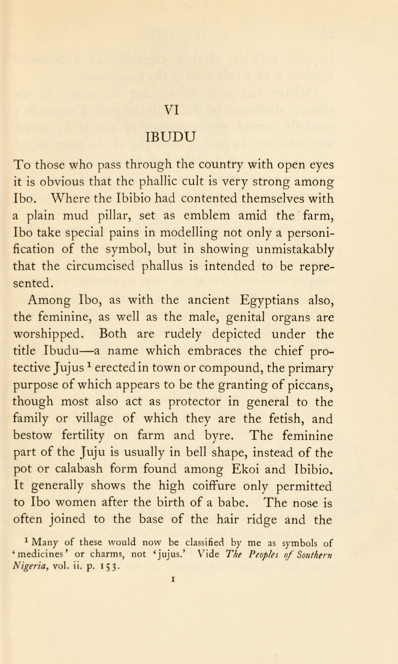 IBUDU To those who pass through the country with open eyes it is obvious that the phallic cult is very strong among Ibo. Where the Ibibio had contented themselves with a plain mud pillar, set as emblem amid the farm, Ibo take special pains in modelling not only a personi¬ fication of the symbol, but in showing unmistakably that the circumcised phallus is intended to be repre¬ sented. Among Ibo, as with the ancient Egyptians also, the feminine, as well as the male, genital organs are worshipped. Both are rudely depicted under the title Ibudu—a name which embraces the chief pro¬ tective Jujus 1 erected in town or compound, the primary purpose of which appears to be the granting of piccans, though most also act as protector in general to the family or village of which they are the fetish, and bestow fertility on farm and byre. The feminine part of the Juju is usually in bell shape, instead of the pot or calabash form found among Ekoi and Ibibio. It generally shows the high coiffure only permitted to Ibo women after the birth of a babe. The nose is often joined to the base of the hair ridge and the 1 Many of these would now be classified by me as symbols of ‘medicines’ or charms, not ‘jujus.’ Vide The Peoples of Southern Nigeria, vol. ii. p. 153. 1