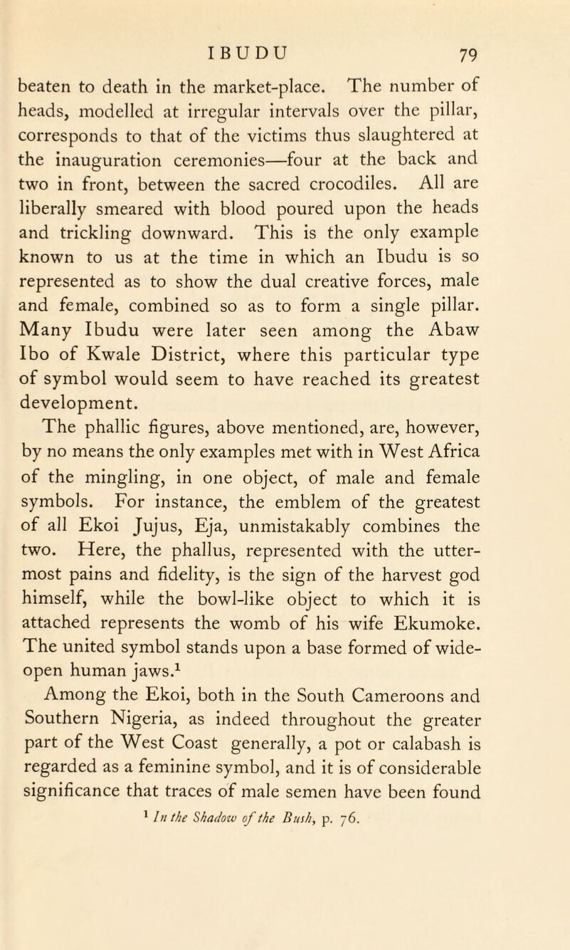 beaten to death in the market-place. The number of heads, modelled at irregular intervals over the pillar, corresponds to that of the victims thus slaughtered at the inauguration ceremonies—four at the back and two in front, between the sacred crocodiles. All are liberally smeared with blood poured upon the heads and trickling downward. This is the only example known to us at the time in which an Ibudu is so represented as to show the dual creative forces, male and female, combined so as to form a single pillar. Many Ibudu were later seen among the Abaw Ibo of Kwale District, where this particular type of symbol would seem to have reached its greatest development. The phallic figures, above mentioned, are, however, by no means the only examples met with in West Africa of the mingling, in one object, of male and female symbols. For instance, the emblem of the greatest of all Ekoi Jujus, Eja, unmistakably combines the two. Here, the phallus, represented with the utter¬ most pains and fidelity, is the sign of the harvest god himself, while the bowl-like object to which it is attached represents the womb of his wife Ekumoke. The united symbol stands upon a base formed of wide- open human jaws.1 Among the Ekoi, both in the South Cameroons and Southern Nigeria, as indeed throughout the greater part of the West Coast generally, a pot or calabash is regarded as a feminine symbol, and it is of considerable significance that traces of male semen have been found 1 In the Shadow of the Bush, p. 76.