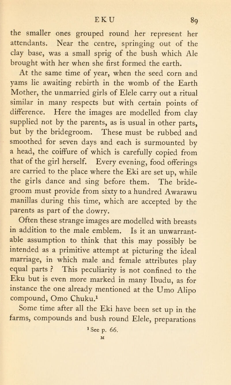 the smaller ones grouped round her represent her attendants. Near the centre, springing out of the clay base, was a small sprig of the bush which Ale brought with her when she first formed the earth. At the same time of year, when the seed corn and yams lie awaiting rebirth in the womb of the Earth Mother, the unmarried girls of Elele carry out a ritual similar in many respects but with certain points of difference. Here the images are modelled from clay supplied not by the parents, as is usual in other parts, but by the bridegroom. These must be rubbed and smoothed for seven days and each is surmounted by a head, the coiffure of which is carefully copied from that of the girl herself. Every evening, food offerings are carried to the place where the Eki are set up, while the girls dance and sing before them. The bride¬ groom must provide from sixty to a hundred Awarawu manillas during this time, which are accepted by the parents as part of the dowry. Often these strange images are modelled with breasts in addition to the male emblem. Is it an unwarrant¬ able assumption to think that this may possibly be intended as a primitive attempt at picturing the ideal marriage, in which male and female attributes play equal parts ? This peculiarity is not confined to the Eku but is even more marked in many Ibudu, as for instance the one already mentioned at the Umo Alipo compound, Omo Chuku.1 Some time after all the Eki have been set up in the farms, compounds and bush round Elele, preparations 1 See p. 66. M