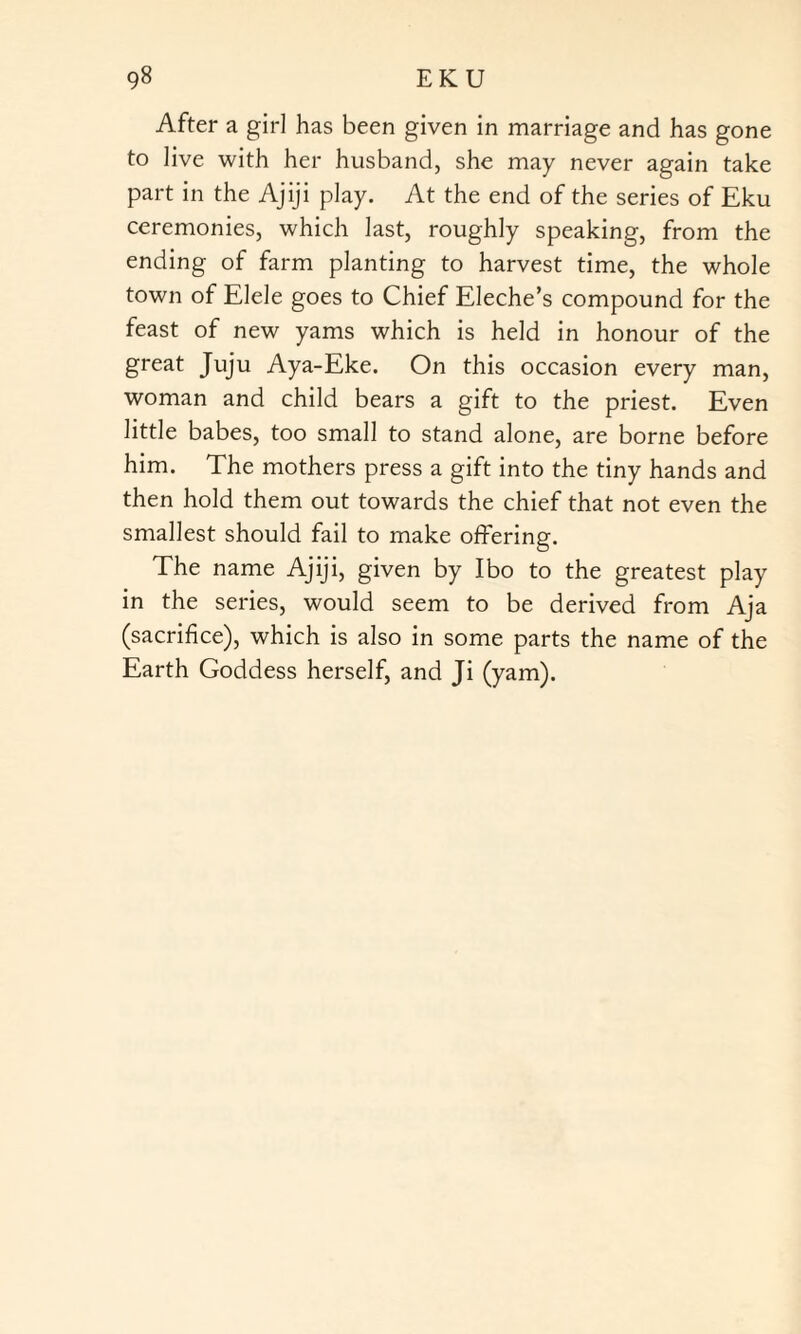 After a girl has been given in marriage and has gone to live with her husband, she may never again take part in the Ajiji play. At the end of the series of Eku ceremonies, which last, roughly speaking, from the ending of farm planting to harvest time, the whole town of Elele goes to Chief Eleche’s compound for the feast of new yams which is held in honour of the great Juju Aya-Eke. On this occasion every man, woman and child bears a gift to the priest. Even little babes, too small to stand alone, are borne before him. The mothers press a gift into the tiny hands and then hold them out towards the chief that not even the smallest should fail to make offering. The name Ajiji, given by Ibo to the greatest play in the series, would seem to be derived from Aja (sacrifice), which is also in some parts the name of the Earth Goddess herself, and Ji (yam).