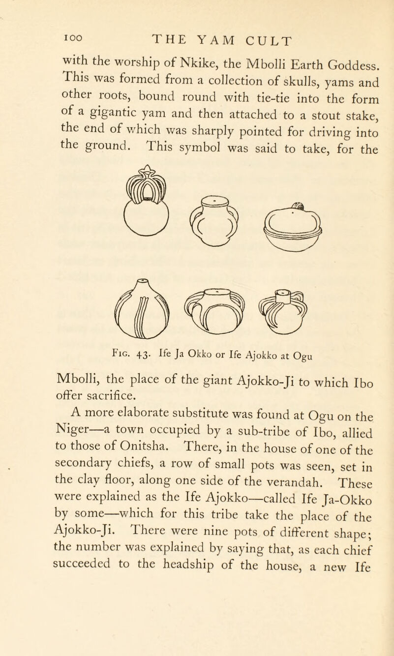 with the worship of Nkike, the Mbolli Earth Goddess. This was formed from a collection of skulls, yams and other roots, bound round with tie-tie into the form of a gigantic yam and then attached to a stout stake, the end of which was sharply pointed for driving into the ground. This symbol was said to take, for the Fig. 43. Ife Ja Okko or Ife Ajokko at Ogu Mbolli, the place of the giant Ajokko-Ji to which Ibo offer sacrifice. A more elaborate substitute was found at Ogu on the Niger—a town occupied by a sub-tribe of Ibo, allied to those of Onitsha. There, in the house of one of the secondary chiefs, a row of small pots was seen, set in the clay floor, along one side of the verandah. These were explained as the Ife Ajokko—called Ife Ja-Okko by some—which for this tribe take the place of the Ajokko-Ji. There were nine pots of different shape; the number was explained by saying that, as each chief succeeded to the headship of the house, a new Ife