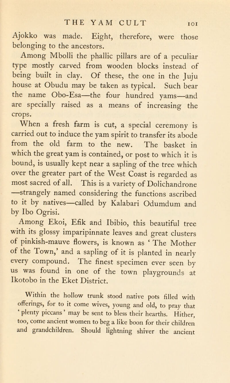 IOI Ajokko was made. Eight, therefore, were those belonging to the ancestors. Among Mbolli the phallic pillars are of a peculiar type mostly carved from wooden blocks instead of being built in clay. Of these, the one in the Juju house at Obudu may be taken as typical. Such bear the name Obo-Esa—the four hundred yams—and are specially raised as a means of increasing the crops. When a fresh farm is cut, a special ceremony is carried out to induce the yam spirit to transfer its abode from the old farm to the new. The basket in which the great yam is contained, or post to which it is bound, is usually kept near a sapling of the tree which over the greater part of the West Coast is regarded as most sacred of all. This is a variety of Dolichandrone —strangely named considering the functions ascribed to it by natives—called by Kalahari Odumdum and by Ibo Ogrisi. Among Ekoi, Efik and Ibibio, this beautiful tree with its glossy imparipinnate leaves and great clusters of pinkish-mauve flowers, is known as ‘ The Mother of the Town, and a sapling of it is planted in nearly every compound. The finest specimen ever seen by us was found in one of the town playgrounds at Ikotobo in the Eket District. Within the hollow trunk stood native pots filled with offerings, for to it come wives, young and old, to pray that ‘ plenty piccans ’ may be sent to bless their hearths. Hither, too, come ancient women to beg a like boon for their children and grandchildren. Should lightning shiver the ancient