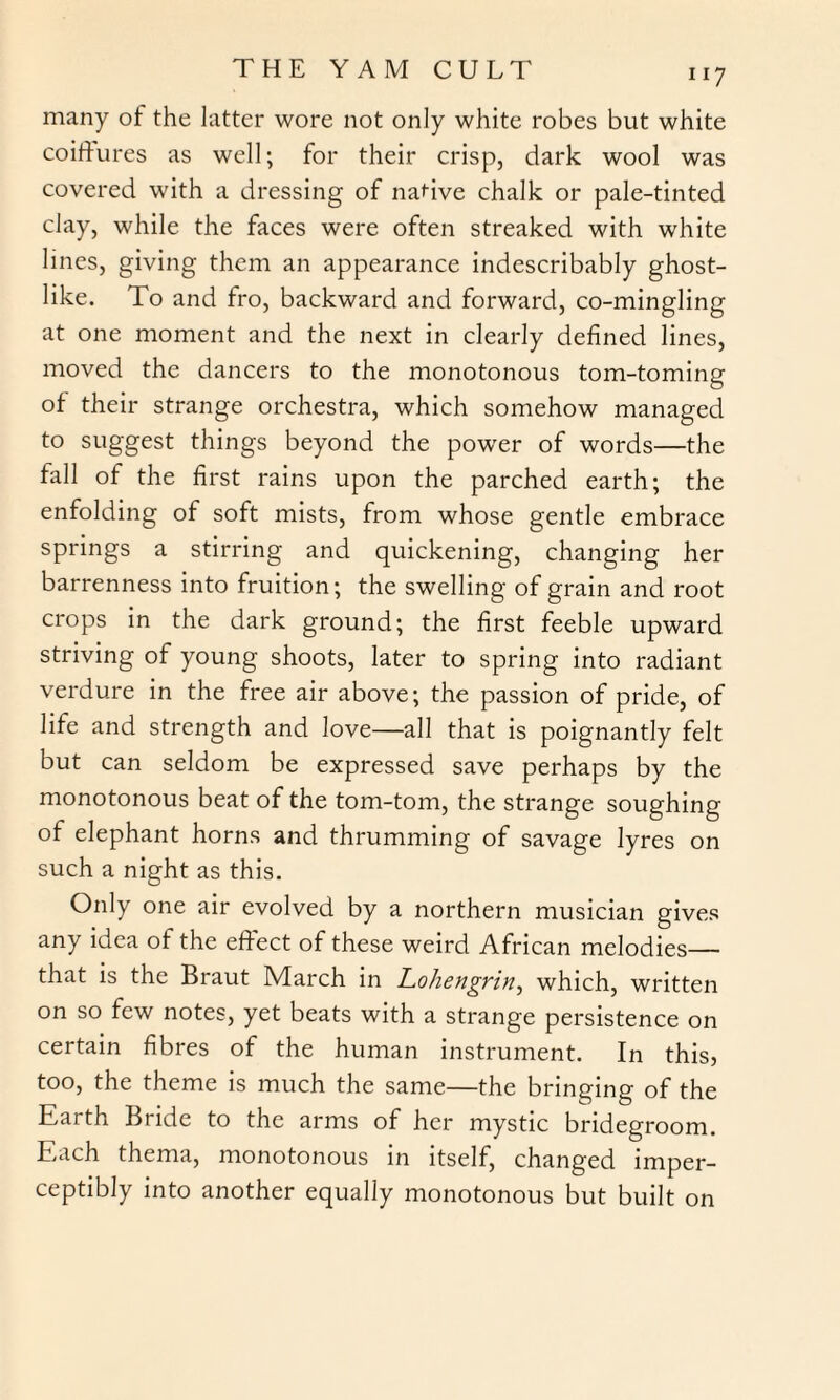 many of the latter wore not only white robes but white coiffures as well; for their crisp, dark wool was covered with a dressing of native chalk or pale-tinted clay, while the faces were often streaked with white lines, giving them an appearance indescribably ghost¬ like. To and fro, backward and forward, co-mingling at one moment and the next in clearly defined lines, moved the dancers to the monotonous tom-toming of their strange orchestra, which somehow managed to suggest things beyond the power of words—the fall of the first rains upon the parched earth; the enfolding of soft mists, from whose gentle embrace springs a stirring and quickening, changing her barrenness into fruition; the swelling of grain and root crops in the dark ground; the first feeble upward striving of young shoots, later to spring into radiant verdure in the free air above; the passion of pride, of life and strength and love—all that is poignantly felt but can seldom be expressed save perhaps by the monotonous beat of the tom-tom, the strange soughing of elephant horns and thrumming of savage lyres on such a night as this. Only one air evolved by a northern musician gives any idea of the effect of these weird African melodies— that is the Braut March in Lohengrin, which, written on so few notes, yet beats with a strange persistence on certain fibres of the human instrument. In this, too, the theme is much the same—the bringing of the Earth Bride to the arms of her mystic bridegroom. Each thema, monotonous in itself, changed imper¬ ceptibly into another equally monotonous but built on