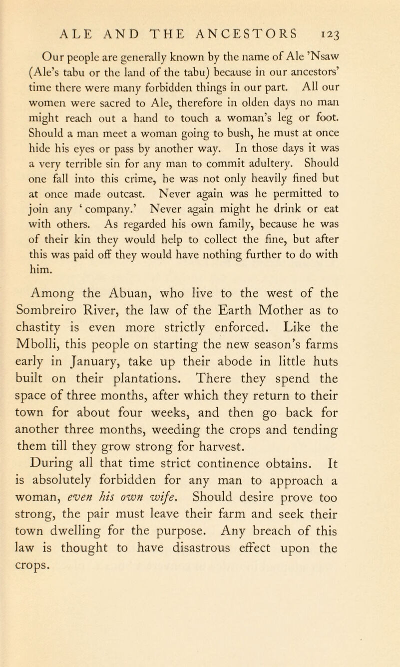 Our people are generally known by the name of Ale ’Nsaw (Ale’s tabu or the land of the tabu) because in our ancestors’ time there were many forbidden things in our part. All our women were sacred to Ale, therefore in olden days no man might reach out a hand to touch a woman’s leg or foot. Should a man meet a woman going to bush, he must at once hide his eyes or pass by another way. In those days it was a very terrible sin for any man to commit adultery. Should one fall into this crime, he was not only heavily fined but at once made outcast. Never again was he permitted to join any ‘ company.’ Never again might he drink or eat with others. As regarded his own family, because he was of their kin they would help to collect the fine, but after this was paid off they would have nothing further to do with him. Among the Abuan, who live to the west of the Sombreiro River, the law of the Earth Mother as to chastity is even more strictly enforced. Like the Mbolli, this people on starting the new season’s farms early in January, take up their abode in little huts built on their plantations. There they spend the space of three months, after which they return to their town for about four weeks, and then go back for another three months, weeding the crops and tending them till they grow strong for harvest. During all that time strict continence obtains. It is absolutely forbidden for any man to approach a woman, even his own wife. Should desire prove too strong, the pair must leave their farm and seek their town dwelling for the purpose. Any breach of this law is thought to have disastrous effect upon the crops.