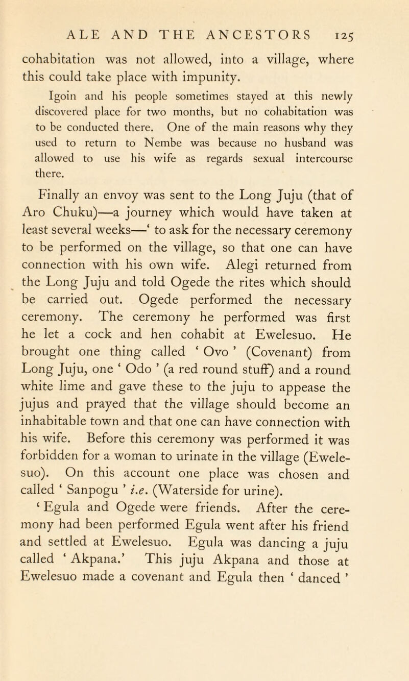 cohabitation was not allowed, into a village, where this could take place with impunity. Igoin and his people sometimes stayed at this newly discovered place for two months, but no cohabitation was to be conducted there. One of the main reasons why they used to return to Nembe was because no husband was allowed to use his wife as regards sexual intercourse there. Finally an envoy was sent to the Long Juju (that of Aro Chuku)—a journey which would have taken at least several weeks—‘ to ask for the necessary ceremony to be performed on the village, so that one can have connection with his own wife. Alegi returned from the Long Juju and told Ogede the rites which should be carried out. Ogede performed the necessary ceremony. The ceremony he performed was first he let a cock and hen cohabit at Ewelesuo. He brought one thing called ‘ Ovo ’ (Covenant) from Long Juju, one ‘ Odo ’ (a red round stuff) and a round white lime and gave these to the juju to appease the jujus and prayed that the village should become an inhabitable town and that one can have connection with his wife. Before this ceremony was performed it was forbidden for a woman to urinate in the village (Ewele¬ suo). On this account one place was chosen and called ‘ Sanpogu ’ i.e. (Waterside for urine). ‘ Egula and Ogede were friends. After the cere¬ mony had been performed Egula went after his friend and settled at Ewelesuo. Egula was dancing a juju called ‘ Akpana.’ This juju Akpana and those at Ewelesuo made a covenant and Egula then ‘ danced ’