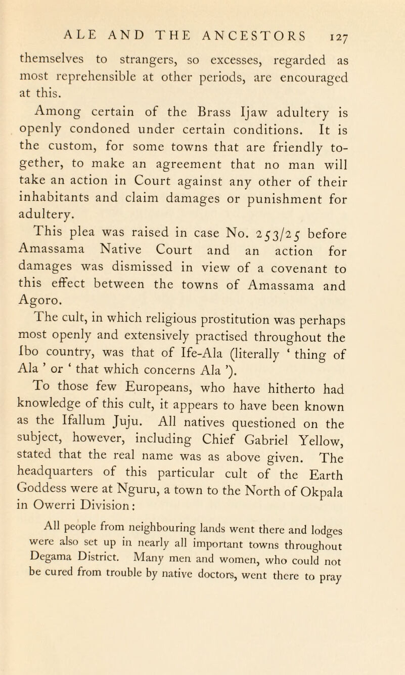 themselves to strangers, so excesses, regarded as most reprehensible at other periods, are encouraged at this. Among certain of the Brass Ijaw adultery is openly condoned under certain conditions. It is the custom, for some towns that are friendly to¬ gether, to make an agreement that no man will take an action in Court against any other of their inhabitants and claim damages or punishment for adultery. This plea was raised in case No. 253/25 before Amassama Native Court and an action for damages was dismissed in view of a covenant to this effect between the towns of Amassama and Agoro. The cult, in which religious prostitution was perhaps most openly and extensively practised throughout the Ibo country, was that of Ife-Ala (literally ‘ thing of Ala ’ or ‘ that which concerns Ala ’). To those few Europeans, who have hitherto had knowledge of this cult, it appears to have been known as the Ifallum Juju. All natives questioned on the subject, however, including Chief Gabriel Yellow, stated that the real name was as above given. The headquarters of this particular cult of the Earth Goddess were at Nguru, a town to the North of Okpala in Owerri Division: All people from neighbouring lands went there and lodges were also set up in nearly all important towns throughout Degama District. Many men and women, who could not be cured from trouble by native doctors, went there to pray