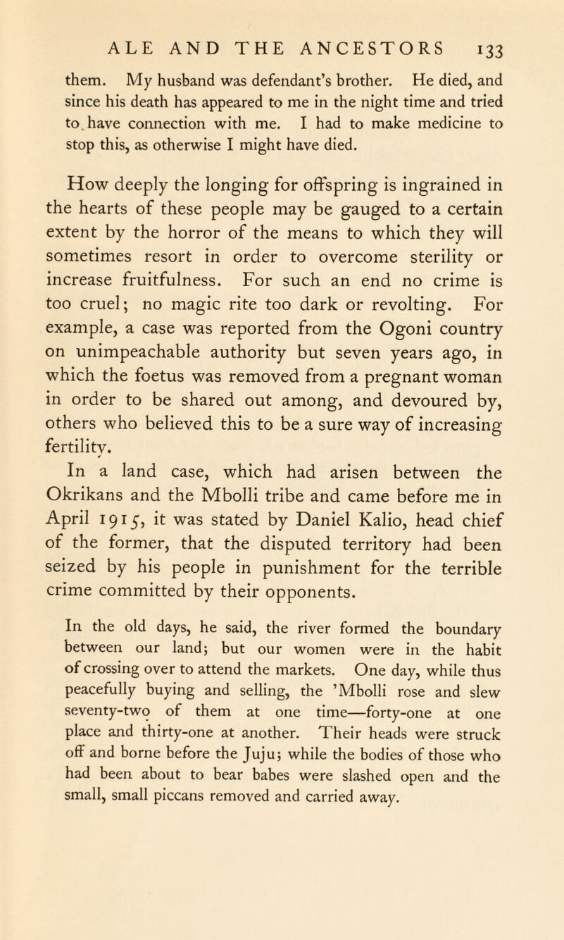 them. My husband was defendant’s brother. He died, and since his death has appeared to me in the night time and tried to have connection with me. I had to make medicine to stop this, as otherwise I might have died. How deeply the longing for offspring is ingrained in the hearts of these people may be gauged to a certain extent by the horror of the means to which they will sometimes resort in order to overcome sterility or increase fruitfulness. For such an end no crime is too cruel; no magic rite too dark or revolting. For example, a case was reported from the Ogoni country on unimpeachable authority but seven years ago, in which the foetus was removed from a pregnant woman in order to be shared out among, and devoured by, others who believed this to be a sure way of increasing fertility. In a land case, which had arisen between the Okrikans and the Mbolli tribe and came before me in April 1915', it was stated by Daniel Kalio, head chief of the former, that the disputed territory had been seized by his people in punishment for the terrible crime committed by their opponents. In. the old days, he said, the river formed the boundary between our land; but our women were in the habit of crossing over to attend the markets. One day, while thus peacefully buying and selling, the ’Mbolli rose and slew seventy-two of them at one time—forty-one at one place and thirty-one at another. Their heads were struck off and borne before the Juju; while the bodies of those who had been about to bear babes were slashed open and the small, small piccans removed and carried away.