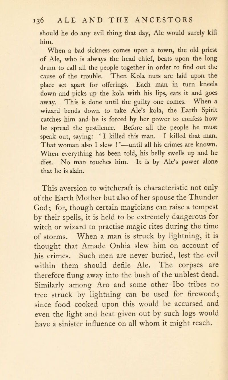 should he do any evil thing that day, Ale would surely kill him. When a bad sickness comes upon a town, the old priest of Ale, who is always the head chief, beats upon the long drum to call all the people together in order to find out the cause of the trouble. Then Kola nuts are laid upon the place set apart for offerings. Each man in turn kneels down and picks up the kola with his lips, eats it and goes away. This is done until the guilty one comes. When a wizard bends down to take Ale’s kola, the Earth Spirit catches him and he is forced by her power to confess how he spread the pestilence. Before all the people he must speak out, saying: ‘ I killed this man. I killed that man. That woman also I slew ! ’—until all his crimes are known. When everything has been told, his belly swells up and he dies. No man touches him. It is by Ale’s power alone that he is slain. This aversion to witchcraft is characteristic not only of the Earth Mother but also of her spouse the Thunder God; for, though certain magicians can raise a tempest by their spells, it is held to be extremely dangerous for witch or wizard to practise magic rites during the time of storms. When a man is struck by lightning, it is thought that Amade Onhia slew him on account of his crimes. Such men are never buried, lest the evil within them should defile Ale. The corpses are therefore flung away into the bush of the unblest dead. Similarly among Aro and some other Ibo tribes no tree struck by lightning can be used for firewood; since food cooked upon this would be accursed and even the light and heat given out by such logs would have a sinister influence on all whom it might reach.