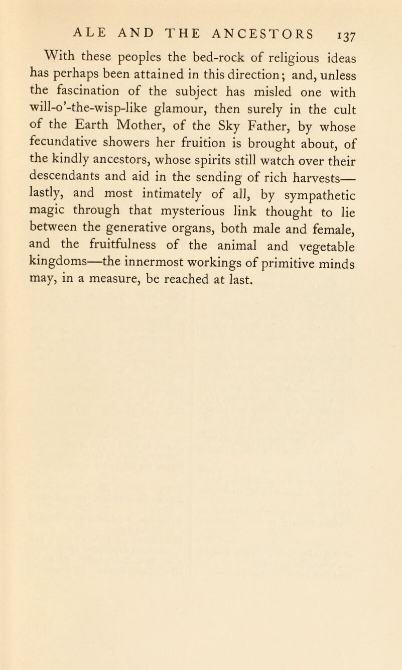 With these peoples the bed-rock of religious ideas has perhaps been attained in this direction; and, unless the fascination of the subject has misled one with will-o’-the-wisp-like glamour, then surely in the cult of the Earth Mother, of the Sky Father, by whose fecundative showers her fruition is brought about, of the kindly ancestors, whose spirits still watch over their descendants and aid in the sending of rich harvests— lastly, and most intimately of all, by sympathetic magic through that mysterious link thought to lie between the generative organs, both male and female, and the fruitfulness of the animal and vegetable kingdoms—the innermost workings of primitive minds may, in a measure, be reached at last.