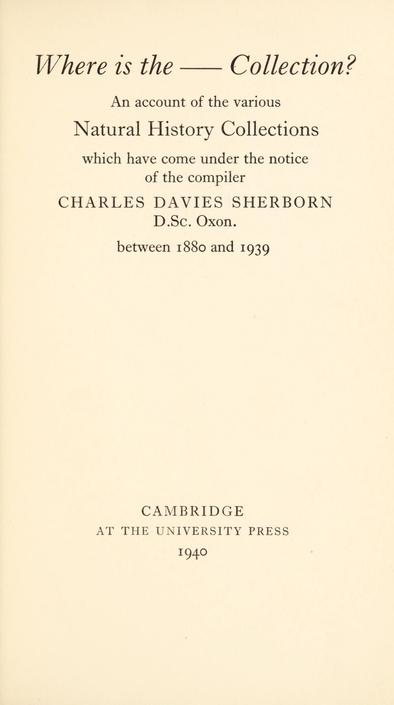 Where is the-Collection? An account of the various Natural History Collections which have come under the notice of the compiler CHARLES DAVIES SHERBORN D.Sc. Oxon. between 1880 and 1939 CAMBRIDGE AT THE UNIVERSITY PRESS I94°