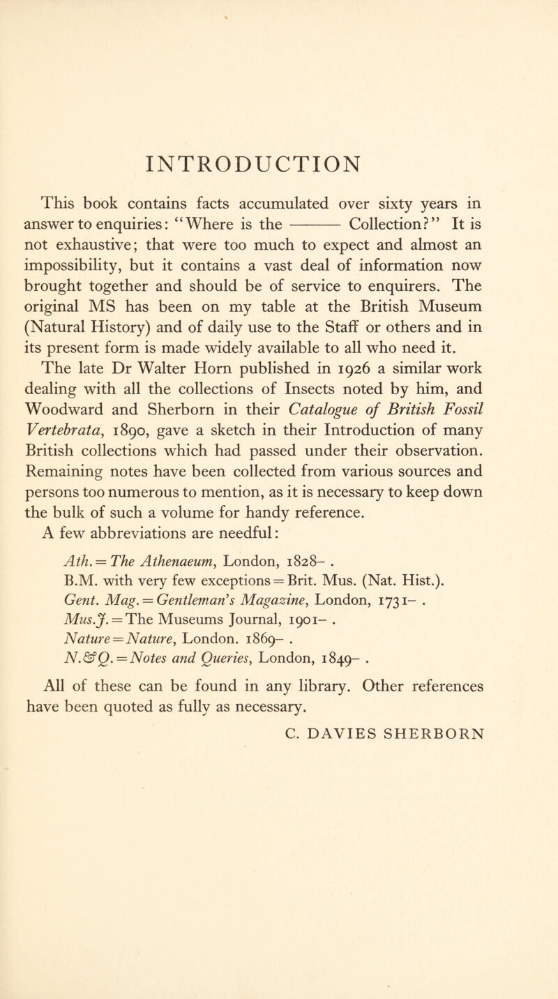 INTRODUCTION This book contains facts accumulated over sixty years in answer to enquiries: “Where is the - Collection?” It is not exhaustive; that were too much to expect and almost an impossibility, but it contains a vast deal of information now brought together and should be of service to enquirers. The original MS has been on my table at the British Museum (Natural History) and of daily use to the Staff or others and in its present form is made widely available to all who need it. The late Dr Walter Horn published in 1926 a similar work dealing with all the collections of Insects noted by him, and Woodward and Sherborn in their Catalogue of British Fossil Vertebrata, 1890, gave a sketch in their Introduction of many British collections which had passed under their observation. Remaining notes have been collected from various sources and persons too numerous to mention, as it is necessary to keep down the bulk of such a volume for handy reference. A few abbreviations are needful: Ath. = The Athenaeum, London, 1828- . B.M. with very few exceptions = Brit. Mus. (Nat. Hist.). Gent. Mag. — Gentleman’s Magazine, London, 1731- . Mus.J. = The Museums Journal, 1901- . Nature —Nature, London. 1869- . N.&Q. = Notes and Queries, London, 1849- • All of these can be found in any library. Other references have been quoted as fully as necessary. C. DAVIES SHERBORN