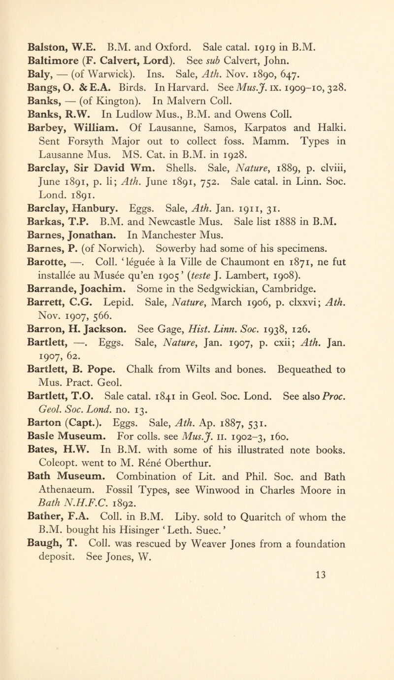 Balston, W.E. B.M. and Oxford. Sale catal. 1919 in B.M. Baltimore (F. Calvert, Lord). See sub Calvert, John. Baly, — (of Warwick). Ins. Sale, Ath. Nov. 1890, 647. Bangs, O. & E.A. Birds. In Harvard. See Mus.J. ix. 1909-10, 328. Banks, — (of Kington). In Malvern Coll. Banks, R.W. In Ludlow Mus., B.M. and Owens Coll. Barbey, William. Of Lausanne, Samos, Karpatos and Halki. Sent Forsyth Major out to collect foss. Mamm. Types in Lausanne Mus. MS. Cat. in B.M. in 1928. Barclay, Sir David Wm. Shells. Sale, Nature, 1889, p. elviii, June 1891, p. li; Ath. June 1891, 752. Sale catal. in Linn. Soc. Lond. 1891. Barclay, Hanbury. Eggs. Sale, Ath. Jan. 1911, 31. Barkas, T.P. B.M. and Newcastle Mus. Sale list 1888 in B.M. Barnes, Jonathan. In Manchester Mus. Barnes, P. (of Norwich). Sowerby had some of his specimens. Barotte, —. Coll. Teguee a la Ville de Chaumont en 1871, ne fut installee au Musee qu’en 1905’ (teste J. Lambert, 1908). Barrande, Joachim. Some in the Sedgwickian, Cambridge. Barrett, C.G. Lepid. Sale, Nature, March 1906, p. clxxvi; Ath. Nov. 1907, 566. Barron, H. Jackson. See Gage, Hist. Linn. Soc. 1938, 126. Bartlett, —. Eggs. Sale, Nature, Jan. 1907, p. cxii; Ath. Jan. 1907, 62. Bartlett, B. Pope. Chalk from Wilts and bones. Bequeathed to Mus. Pract. Geol. Bartlett, T.O. Sale catal. 1841 in Geol. Soc. Lond. See also Proc. Geol. Soc. Lond. no. 13. Barton (Capt.). Eggs. Sale, Ath. Ap. 1887, 531. Basle Museum. For colls, see Mus.J. 11. 1902-3, 160. Bates, H.W. In B.M. with some of his illustrated note books. Coleopt. went to M. Rene Oberthur. Bath Museum. Combination of Lit. and Phil. Soc. and Bath Athenaeum. Fossil Types, see Winwood in Charles Moore in Bath N.H.F.C. 1892. Bather, F.A. Coll, in B.M. Liby. sold to Quaritch of whom the B.M. bought his Hisinger ‘Leth. Suec. ’ Baugh, T. Coll, was rescued by Weaver Jones from a foundation deposit. See Jones, W.