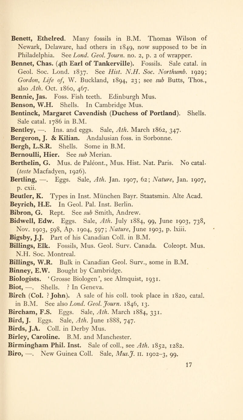 Benett, Ethelred. Many fossils in B.M. Thomas Wilson of Newark, Delaware, had others in 1849, now supposed to be in Philadelphia. See Lond. Geol. Journ. no. 2, p. 2 of wrapper. Bennet, Chas. (4th Earl of Tankerville). Fossils. Sale catal. in Geol. Soc. Lond. 1837. See Hist. N.H. Soc. Northumb. 1929; Gordon, Life of, W. Buckland, 1894, 23; see sub Butts, Thos., also Ath. Oct. i860, 467. Bennie, Jas. Foss. Fish teeth. Edinburgh Mus. Benson, W.H. Shells. In Cambridge Mus. Bentinck, Margaret Cavendish (Duchess of Portland). Shells. Sale catal. 1786 in B.M. Bentley, —. Ins. and eggs. Sale, Ath. March 1862, 347. Bergeron, J. & Kilian. Andalusian foss. in Sorbonne. Bergh, L.S.R. Shells. Some in B.M. Bernoulli, Hier. See sub Merian. Berthelin, G. Mus. de Paleont., Mus. Hist. Nat. Paris. No catal. (teste Macfadyen, 1926). Bertling, —. Eggs. Sale, Ath. Jan. 1907, 62; Nature, Jan. 1907, p. cxii. Beutler, K. Types in Inst. Miinchen Bayr. Staatsmin. Alte Acad. Beyrich, H.E. In Geol. Pal. Inst. Berlin. Bibron, G. Rept. See sub Smith, Andrew. Bidwell, Edw. Eggs. Sale, Ath. July 1884, 99, June 1903, 738, Nov. 1903, 598, Ap. 1904, 597; Nature, June 1903, p. lxiii. Bigsby, J.J. Part of his Canadian Coll, in B.M. Billings, Elk. Fossils, Mus. Geol. Surv. Canada. Coleopt. Mus. N.H. Soc. Montreal. Billings, W.R. Bulk in Canadian Geol. Surv., some in B.M. Binney, E.W. Bought by Cambridge. Biologists. ‘ Grosse Biologen’, see Almquist, 1931. Biot, —. Shells. ? In Geneva. Birch (Col. ?John). A sale of his coll, took place in 1820, catal. in B.M. See also Lond. Geol. Journ. 1846, 13. Bircham, F.S. Eggs. Sale, Ath. March 1884, 331. Bird, J. Eggs. Sale, Ath. June 1888, 747. Birds, J.A. Coll, in Derby Mus. Birley, Caroline. B.M. and Manchester. Birmingham Phil. Inst. Sale of coll., see Ath. 1852, 1282. Biro, —. New Guinea Coll. Sale, Mus.J. 11. 1902-3, 99.