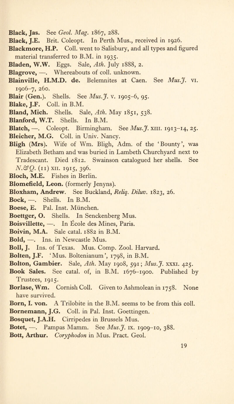 Black, Jas. See Geol. Mag. 1867, 288. Black, J.E. Brit. Coleopt. In Perth Mus., received in 1926. Blackmore, H.P. Coll, went to Salisbury, and all types and figured material transferred to B.M. in 1935. Bladen, W.W. Eggs. Sale, Ath. July 1888, 2. Blagrove, —. Whereabouts of coll, unknown. Blainville, H.M.D. de. Belemnites at Caen. See Mus.J. vi. 1906-7, 260. Blair (Gen.). Shells. See Mus.J. v. 1905-6, 95. Blake, J.F. Coll, in B.M. Bland, Mich. Shells. Sale, Ath. May 1851, 538. Blanford, W.T. Shells. In B.M. Blatch,—. Coleopt. Birmingham. See Mus.J. xm. 1913-14, 25. Bleicher, M.G. Coll, in Univ. Nancy. Bligh (Mrs). Wife of Wm. Bligh, Adm. of the ‘Bounty’, was Elizabeth Betham and was buried in Lambeth Churchyard next to Tradescant. Died 1812. Swainson catalogued her shells. See N.&Q. (11) xii. 1915, 396. Bloch, M.E. Fishes in Berlin. Blomefield, Leon, (formerly Jenyns). Bloxham, Andrew. See Buckland, Reliq. Diluv. 1823, 26. Bock, —. Shells. In B.M. Boese, E. Pal. Inst. Miinchen. Boettger, O. Shells. In Senckenberg Mus. Boisvillette, —. In ficole des Mines, Paris. Boivin, M.A. Sale catal. 1882 in B.M. Bold, —. Ins. in Newcastle Mus. Boll, J. Ins. of Texas. Mus. Comp. Zool. Harvard. Bolten, J.F. ‘Mus. Boltenianum’, 1798, in B.M. Bolton, Gambier. Sale, Ath. May 1908, 591; Mus.J. xxxi. 425. Book Sales. See catal. of, in B.M. 1676-1900. Published by Trustees, 1915. Borlase, Wm. Cornish Coll. Given to Ashmolean in 1758. None have survived. Born, I. von. A Trilobite in the B.M. seems to be from this coll. Bornemann, J.G. Coll, in Pal. Inst. Goettingen. Bosquet, J.A.H. Cirripedes in Brussels Mus. Botet, —. Pampas Mamm. See Mus.J. ix. 1909-10, 388. Bott, Arthur. Coryphodon in Mus. Pract. Geol.