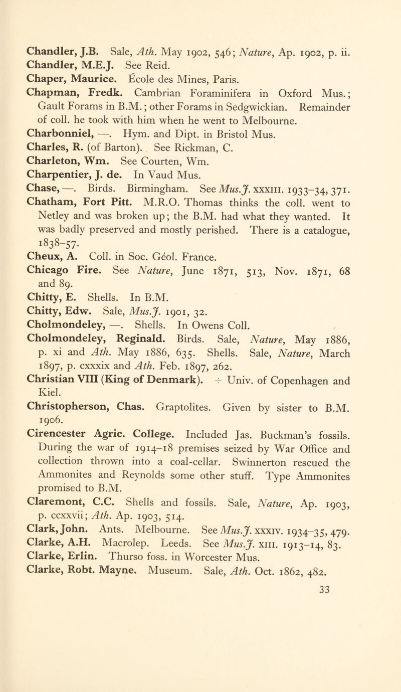 Chandler, J.B. Sale, Ath. May 1902, 546; Nature, Ap. 1902, p. ii. Chandler, M.E.J. See Reid. Chaper, Maurice, ficole des Mines, Paris. Chapman, Fredk. Cambrian Foraminifera in Oxford Mus.; Gault Forams in B.M.; other Forams in Sedgwickian. Remainder of coll, he took with him when he went to Melbourne. Charbonniel, —. Hym. and Dipt, in Bristol Mus. Charles, R. (of Barton). See Rickman, C. Charleton, Wm. See Courten, Wm. Charpentier, J. de. In Vaud Mus. Chase,—. Birds. Birmingham. See Mus.J. xxxm. 1933-34, 37r- Chatham, Fort Pitt. M.R.O. Thomas thinks the coll, went to Netley and was broken up; the B.M. had what they wanted. It was badly preserved and mostly perished. There is a catalogue, 1838-57- Cheux, A. Coll, in Soc. Geol. France. Chicago Fire. See Nature, June 1871, 513, Nov. 1871, 68 and 89. Chitty, E. Shells. In B.M. Chitty, Edw. Sale, Mus.J. 1901, 32. Cholmondeley, —. Shells. In Owens Coll. Cholmondeley, Reginald. Birds. Sale, Nature, May 1886, p. xi and Ath. May 1886, 635. Shells. Sale, Nature, March 1897, p. cxxxix and Ath. Feb. 1897, 262. Christian VIII (King of Denmark). — Univ. of Copenhagen and Kiel. Christopherson, Chas. Graptolites. Given by sister to B.M. 1906. Cirencester Agric. College. Included Jas. Buckman’s fossils. During the war of 1914-18 premises seized by War Office and collection thrown into a coal-cellar. Swinnerton rescued the Ammonites and Reynolds some other stuff. Type Ammonites promised to B.M. Claremont, C.C. Shells and fossils. Sale, Nature, Ap. 1903, p. ccxxvii; Ath. Ap. 1903, 514. Clark, John. Ants. Melbourne. See Mus.J. xxxiv. 1934-35, 479- Clarke, A.H. Macrolep. Leeds. See Mus.J. xm. 1913-14, 83. Clarke, Erlin. Thurso foss. in Worcester Mus. Clarke, Robt. Mayne. Museum. Sale, Ath. Oct. 1862, 482.