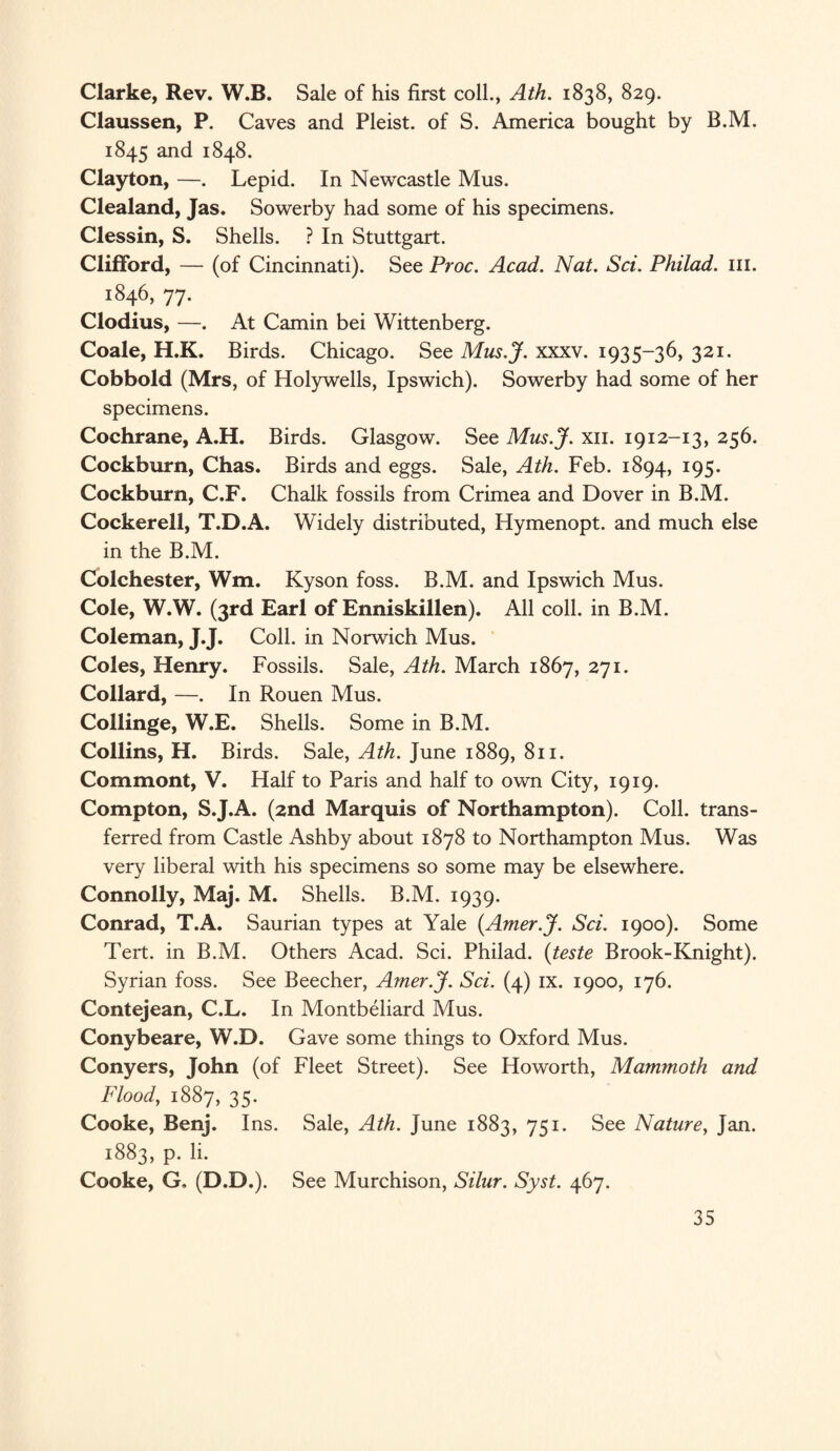 Clarke, Rev. W.B. Sale of his first coll., Ath. 1838, 829. Claussen, P. Caves and Pleist. of S. America bought by B.M. 1845 and 1848. Clayton, —. Lepid. In Newcastle Mus. Clealand, Jas. Sowerby had some of his specimens. Clessin, S. Shells. ? In Stuttgart. Clifford, — (of Cincinnati). See Proc. Acad. Nat. Sci. Philad. ill. 1846, 77. Clodius, —. At Camin bei Wittenberg. Coale, H.K. Birds. Chicago. See Mus.J. xxxv. 1935-36, 321. Cobbold (Mrs, of Holywells, Ipswich). Sowerby had some of her specimens. Cochrane, A.H. Birds. Glasgow. See Mus.J. xn. 1912-13, 256. Cockburn, Chas. Birds and eggs. Sale, Ath. Feb. 1894, 195. Cockburn, C.F. Chalk fossils from Crimea and Dover in B.M. Cockerell, T.D.A. Widely distributed, Hymenopt. and much else in the B.M. Colchester, Wm. Kyson foss. B.M. and Ipswich Mus. Cole, W.W. (3rd Earl of Enniskillen). All coll, in B.M. Coleman, jj- Coll, in Norwich Mus. Coles, Henry. Fossils. Sale, Ath. March 1867, 271. Collard, —. In Rouen Mus. Collinge, W.E. Shells. Some in B.M. Collins, H. Birds. Sale, Ath. June 1889, 811. Commont, V. Half to Paris and half to own City, 1919. Compton, S.J.A. (2nd Marquis of Northampton). Coll, trans¬ ferred from Castle Ashby about 1878 to Northampton Mus. Was very liberal with his specimens so some may be elsewhere. Connolly, Maj. M. Shells. B.M. 1939. Conrad, T.A. Saurian types at Yale (Amer.J. Sci. 1900). Some Tert. in B.M. Others Acad. Sci. Philad. (teste Brook-Knight). Syrian foss. See Beecher, Amer.J. Sci. (4) ix. 1900, 176. Contejean, C.L. In Montbeliard Mus. Conybeare, W.D. Gave some things to Oxford Mus. Conyers, John (of Fleet Street). See Howorth, Mammoth and Flood, 1887, 35. Cooke, Benj. Ins. Sale, Ath. June 1883, 751. See Nature, Jan. 1883, p. li. Cooke, G, (D.D.). See Murchison, Silur. Syst. 467.