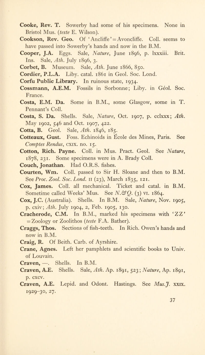 Cooke, Rev. T. Sowerby had some of his specimens. None in Bristol Mus. (teste E. Wilson). Cookson, Rev. Geo. Of ‘ Ancliffe ’ = Avoncliffe. Coll, seems to have passed into Sowerby’s hands and now in the B.M. Cooper, J.A. Eggs. Sale, Nature, June 1896, p. lxxxiii. Brit. Ins. Sale, Ath. July 1896, 3. Corbet, R. Museum. Sale, Ath. June 1866, 850. Cordier, F.L.A. Liby. catal. 1861 in Geol. Soc. Lond. Corfu Public Library. In ruinous state, 1934. Cossmann, A.E.M. Fossils in Sorbonne; Liby. in Geol. Soc. France. Costa, E.M. Da. Some in B.M., some Glasgow, some in T. Pennant’s Coll. Costa, S. Da. Shells. Sale, Nature, Oct. 1907, p. cclxxx; Ath. May 1902, 546 and Oct. 1907, 422. Cotta, B. Geol. Sale, Ath. 1846, 185. Cotteaux, Gust. Foss. Echinoids in ficole des Mines, Paris. See Comptes Rendus, cxix. no. 15. Cotton, Rich. Payne. Coll, in Mus. Pract. Geol. See Naturey 1878, 231. Some specimens were in A. Brady Coll. Couch, Jonathan. Had O.R.S. fishes. Courten, Wm. Coll, passed to Sir H. Sloane and then to B.M. SeeProc. Zool. Soc. Lond. 11 (23), March 1835, 121- Cox, James. Coll, all mechanical. Ticket and catal. in B.M. Sometime called Weeks’ Mus. See N.&Q. (3) vi. 1864. Cox, J.C. (Australia). Shells. In B.M. Sale, Nature, Nov. 1905, p. cxiv; Ath. July 1904, 2, Feb. 1905, 130. Cracherode, C.M. In B.M., marked his specimens with ‘ZZ’ = Zoology or Zoolithos (teste F.A. Bather). Craggs, Thos. Sections of fish-teeth. In Rich. Owen’s hands and now in B.M. Craig, R. Of Beith. Carb. of Ayrshire. Crane, Agnes. Left her pamphlets and scientific books to Univ. of Louvain. Craven, —. Shells. In B.M. Craven, A.E. Shells. Sale, Ath. Ap. 1891, 523 ; Nature, Ap. 1891, p. cxcv. Craven, A.E. Lepid. and Odont. Hastings. See Mus.J. xxix. 1929-30, 27.