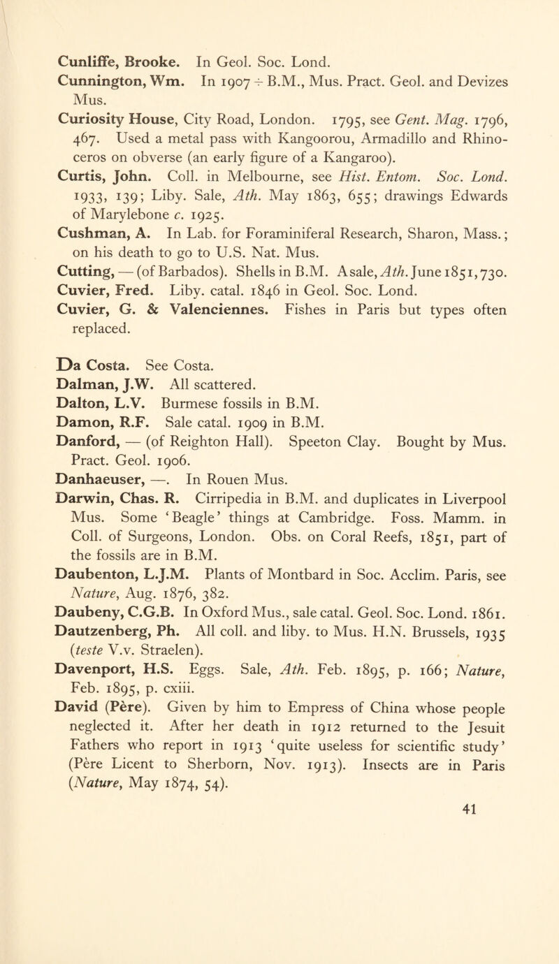 CunlifFe, Brooke. In Geol. Soc. Lond. Cunnington, Wm. In 1907 B.M., Mus. Pract. Geol. and Devizes Mus. Curiosity House, City Road, London. 1795, see Gent. Mag. 1796, 467. Used a metal pass with Kangoorou, Armadillo and Rhino¬ ceros on obverse (an early figure of a Kangaroo). Curtis, John. Coll, in Melbourne, see Hist. Entom. Soc. Lond. 1933» x39i Liby. Sale, Ath. May 1863, 655; drawings Edwards of Marylebone c. 1925. Cushman, A. In Lab. for Foraminiferal Research, Sharon, Mass.; on his death to go to U.S. Nat. Mus. Cutting, — (of Barbados). Shells in B.M. Asale,.^L/z. June 1851,730. Cuvier, Fred. Liby. catal. 1846 in Geol. Soc. Lond. Cuvier, G. & Valenciennes. Fishes in Paris but types often replaced. Da Costa. See Costa. Dalman, J.W. All scattered. Dalton, L.V. Burmese fossils in B.M. Damon, R.F. Sale catal. 1909 in B.M. Danford, — (of Reighton Hall). Speeton Clay. Bought by Mus. Pract. Geol. 1906. Danhaeuser, —. In Rouen Mus. Darwin, Chas. R. Cirripedia in B.M. and duplicates in Liverpool Mus. Some ‘Beagle’ things at Cambridge. Foss. Mamm. in Coll, of Surgeons, London. Obs. on Coral Reefs, 1851, part of the fossils are in B.M. Daubenton, L.J.M. Plants of Montbard in Soc. Acclim. Paris, see Nature, Aug. 1876, 382. Daubeny, C.G.B. In Oxford Mus., sale catal. Geol. Soc. Lond. 1861. Dautzenberg, Ph. All coll, and liby. to Mus. H.N. Brussels, 1935 {teste V.v. Straelen). Davenport, H.S. Eggs. Sale, Ath. Feb. 1895, p. 166; Nature, Feb. 1895, p. cxiii. David (Pere). Given by him to Empress of China whose people neglected it. After her death in 1912 returned to the Jesuit Fathers who report in 1913 ‘quite useless for scientific study’ (Pere Licent to Sherborn, Nov. 1913). Insects are in Paris {Nature, May 1874, 54).