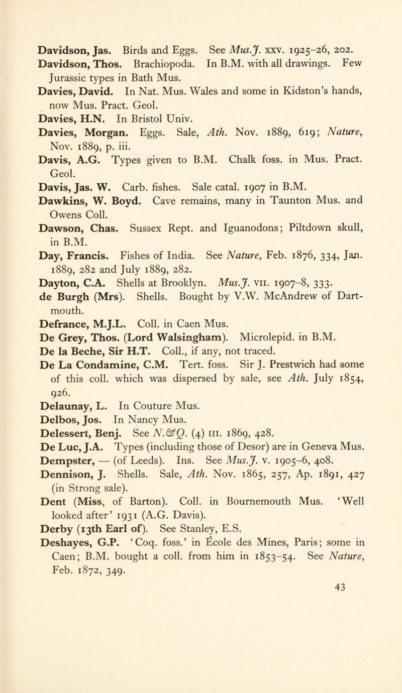 Davidson, Jas. Birds and Eggs. See Mns.J. xxv. 1925-26, 202. Davidson, Thos. Brachiopoda. In B.M. with all drawings. Few Jurassic types in Bath Mus. Davies, David. In Nat. Mus. Wales and some in Kidston’s hands, now Mus. Pract. Geol. Davies, H.N. In Bristol Univ. Davies, Morgan. Eggs. Sale, Ath. Nov. 1889, 619; Nature, Nov. 1889, p. iii. Davis, A.G. Types given to B.M. Chalk foss. in Mus. Pract. Geol. Davis, Jas. W. Carb. fishes. Sale catal. 1907 in B.M. Dawkins, W. Boyd. Cave remains, many in Taunton Mus. and Owens Coll. Dawson, Chas. Sussex Rept. and Iguanodons; Piltdown skull, in B.M. Day, Francis. Fishes of India. See Nature, Feb. 1876, 334, Jan. 1889, 282 and July 1889, 282. Dayton, C.A. Shells at Brooklyn. Mus.J. vn. 1907-8, 333. de Burgh (Mrs). Shells. Bought by V.W. McAndrew of Dart¬ mouth. Defrance, M.J.L. Coll, in Caen Mus. De Grey, Thos. (Lord Walsingham). Microlepid. in B.M. De la Beche, Sir H.T. Coll., if any, not traced. De La Condamine, C.M. Tert. foss. Sir J. Prestwich had some of this coll, which was dispersed by sale, see Ath. July 1854, 926. Delaunay, L. In Couture Mus. Delbos, Jos. In Nancy Mus. Delessert, Benj. See N.&Q. (4) 111. 1869, 428. De Luc, J.A. Types (including those of Desor) are in Geneva Mus. Dempster, — (of Leeds). Ins. See Mus.J. v. 1905-6, 408. Dennison, J. Shells. Sale, Ath. Nov. 1865, 257, Ap. 1891, 427 (in Strong sale). Dent (Miss, of Barton). Coll, in Bournemouth Mus. ‘Well looked after’ 1931 (A.G. Davis). Derby (13th Earl of). See Stanley, E.S. Deshayes, G.P. ‘Coq. foss.’ in licole des Mines, Paris; some in Caen; B.M. bought a coll, from him in 1853-54. See Nature, Feb. 1872, 349.