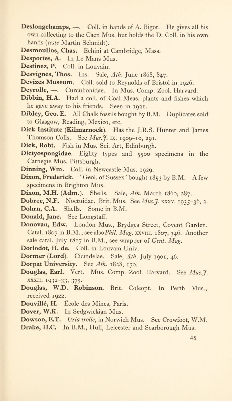 Deslongchamps, —. Coll, in hands of A. Bigot. He gives all his own collecting to the Caen Mus. but holds the D. Coll, in his own hands (teste Martin Schmidt). Desmoulins, Chas. Echini at Cambridge, Mass. Desportes, A. In Le Mans Mus. Destinez, P. Coll, in Louvain. Desvignes, Thos. Ins. Sale, Ath. June 1868, 847. Devizes Museum. Coll, sold to Reynolds of Bristol in 1926. Deyrolle, —. Curculionidae. In Mus. Comp. Zool. Harvard. Dibbin, H.A. Had a coll, of Coal Meas. plants and fishes which he gave away to his friends. Seen in 1921. Dibley, Geo. E. All Chalk fossils bought by B.M. Duplicates sold to Glasgow, Reading, Mexico, etc. Dick Institute (Kilmarnock). Has the J.R.S. Hunter and James Thomson Colls. See Mus.J. ix. 1909-10, 291. Dick, Robt. Fish in Mus. Sci. Art, Edinburgh. Dictyospongidae. Eighty types and 5500 specimens in the Carnegie Mus. Pittsburgh. Dinning, Wm. Coll, in Newcastle Mus. 1929. Dixon, Frederick. ‘ Geol. of Sussex’ bought 1853 by B.M. A few specimens in Brighton Mus. Dixon, M.H. (Adm.). Shells. Sale, Ath. March i860, 287. Dobree, N.F. Noctuidae. Brit. Mus. See Mus.J. xxxv. 1935-36, 2. Dohrn, C.A. Shells. Some in B.M. Donald, Jane. See LongstaflF. Donovan, Edw. London Mus., Brydges Street, Covent Garden. Catal. 1807 in B.M.; see also Phil. Mag. xxvm. 1807, 346. Another sale catal. July 1817 in B.M., see wrapper of Gent. Mag. Dorlodot, H. de. Coll, in Louvain Univ. Dormer (Lord). Cicindelae. Sale, Ath. July 1901, 46. Dorpat University. See Ath. 1828, 170. Douglas, Earl. Vert. Mus. Comp. Zool. Harvard. See Mus.J. xxxii. 1932-33, 375. Douglas, W.D. Robinson. Brit. Coleopt. In Perth Mus., received 1922. Douville, H. £cole des Mines, Paris. Dover, W.K. In Sedgwickian Mus. Dowson, E.T. Uria troile, in Norwich Mus. See Crowfoot, W.M. Drake, H.C. In B.M., Hull, Leicester and Scarborough Mus.