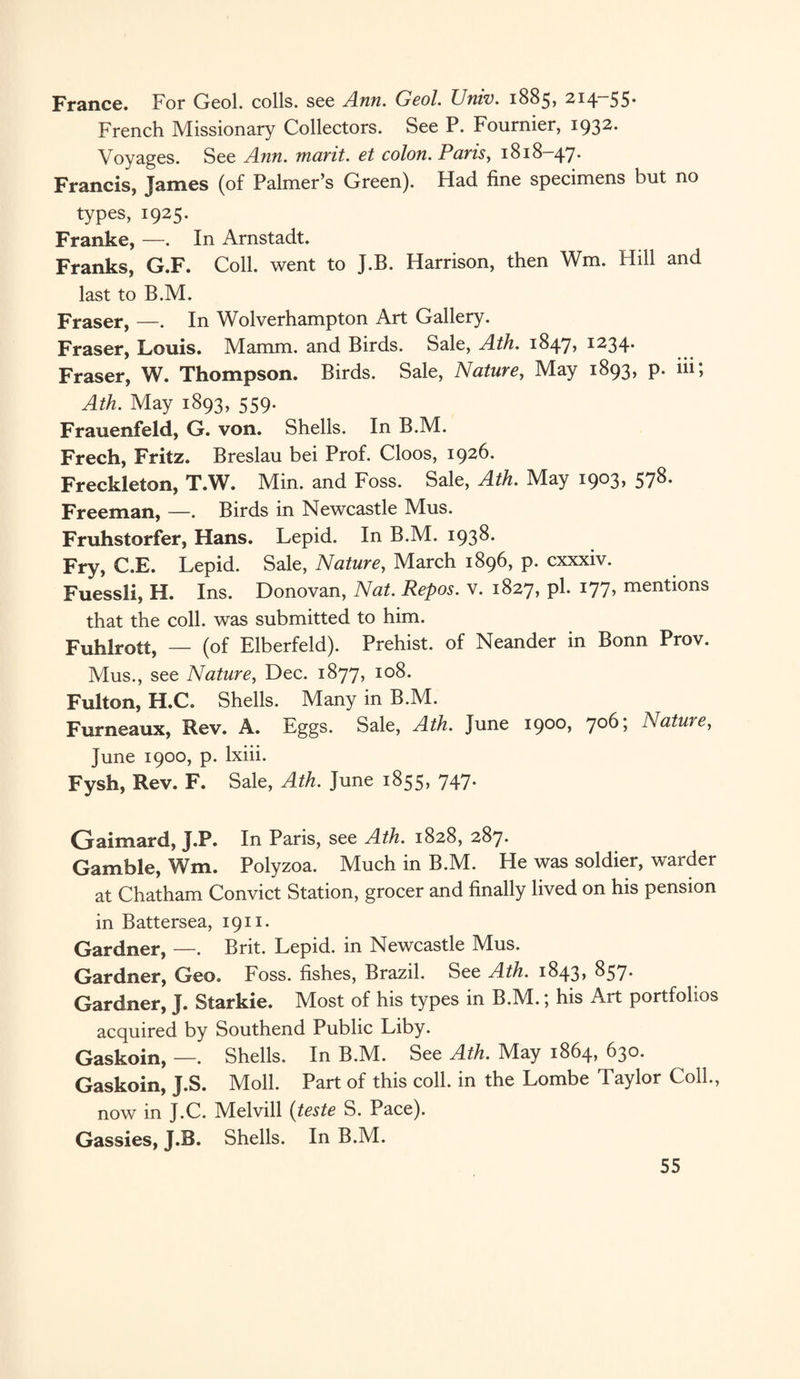 France. For Geol. colls, see Ann. Geol. Univ. 1885, 214-55. French Missionary Collectors. See P. Fournier, 1932. Voyages. See Ann. marit. et colon. Paris, 1818-47. Francis, Tames (of Palmer’s Green). Had fine specimens hut no types, 1925. Franke, —. In Arnstadt. Franks, G.F. Coll, went to J.B. Harrison, then Wm. Hill and last to B.M. Fraser, —. In Wolverhampton Art Gallery. Fraser, Louis. Mamm. and Birds. Sale, Ath. 1847? *234* Fraser, W. Thompson. Birds. Sale, Nature, May 1893, p. in; Ath. May 1893, 559. Frauenfeld, G. von. Shells. In B.M. Freeh, Fritz. Breslau bei Prof. Cloos, 1926. Freckleton, T.W. Min. and Foss. Sale, Ath. May 1903, 578. Freeman, —. Birds in Newcastle Mus. Fruhstorfer, Hans. Lepid. In B.M. 193^* Fry, C.E. Lepid. Sale, Nature, March 1896, p. cxxxiv. Fuessli, H. Ins. Donovan, Nat. Repos, v. 1827, pi. 177, mentions that the coll, was submitted to him. Fuhlrott, — (of Elberfeld). Prehist. of Neander in Bonn Prov. Mus., see Nature, Dec. 1877, 108. Fulton, H.C. Shells. Many in B.M. Furneaux, Rev. A. Eggs. Sale, Ath. June 1900, 706; Nature, June 1900, p. lxiii. Fysh, Rev. F. Sale, Ath. June 1855, 747. Gaimard, J.P. In Paris, see Ath. 1828, 287. Gamble, Wm. Polyzoa. Much in B.M. He was soldier, warder at Chatham Convict Station, grocer and finally lived on his pension in Battersea, 1911. Gardner, —. Brit. Lepid. in Newcastle Mus. Gardner, Geo. Foss, fishes, Brazil. See Ath. 1843* $57* Gardner, J. Starkie. Most of his types in B.M.; his Art portfolios acquired by Southend Public Liby. Gaskoin, —. Shells. In B.M. See Ath. May 1864, 630. Gaskoin, J.S. Moll. Part of this coll, in the Lombe Taylor Coll., now in J.C. Melvill (teste S. Pace). Gassies, J.B. Shells. In B.M.
