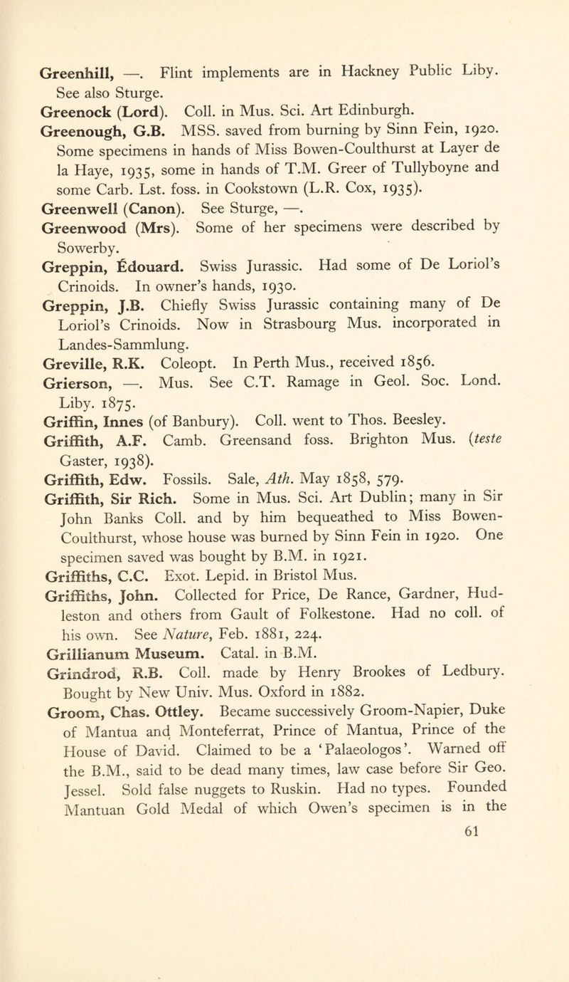 Greenhill, —. Flint implements are in Hackney Public Liby. See also Sturge. Greenock (Lord). Coll, in Mus. Sci. Art Edinburgh. Greenough, G.B. MSS. saved from burning by Sinn Fein, 1920. Some specimens in hands of Miss Bowen-Coulthurst at Layer de la Haye, 1935, some in hands of T.M. Greer of Tullyboyne and some Carb. Lst. foss. in Cookstown (L.R. Cox, 1935)* Greenwell (Canon). See Sturge, —. Greenwood (Mrs). Some of her specimens were described by Sowerby. Greppin, fidouard. Swiss Jurassic. Had some of De Loriol’s Crinoids. In owner’s hands, 1930. Greppin, J.B. Chiefly Swiss Jurassic containing many of De Loriol’s Crinoids. Now in Strasbourg Mus. incorporated in Landes-Sammlung. Greville, R.K. Coleopt. In Perth Mus., received 1856. Grierson, —. Mus. See C.T. Ramage in Geol. Soc. Lond. Liby. 1875. Griffin, Innes (of Banbury). Coll, went to Thos. Beesley. Griffith, A.F. Camb. Greensand foss. Brighton Mus. (teste Gaster, 1938). Griffith, Edw. Fossils. Sale, Ath. May 1858, 579. Griffith, Sir Rich. Some in Mus. Sci. Art Dublin; many in Sir John Banks Coll, and by him bequeathed to Miss Bowen- Coulthurst, whose house was burned by Sinn Fein in 1920. One specimen saved was bought by B.M. in 1921. Griffiths, C.C. Exot. Lepid. in Bristol Mus. Griffiths, John. Collected for Price, De Ranee, Gardner, Hud- leston and others from Gault of Folkestone. Had no coll, of his own. See Nature, Feb. 1881, 224. Grillianum Museum. Catal. in B.M. Grindrod, R.B. Coll, made by Henry Brookes of Ledbury. Bought by New Univ. Mus. Oxford in 1882. Groom, Chas. Ottley. Became successively Groom-Napier, Duke of Mantua and Monteferrat, Prince of Mantua, Prince of the blouse of David. Claimed to be a ‘ Palaeologos ’. Warned off the B.M., said to be dead many times, law case before Sir Geo. Jessel. Sold false nuggets to Ruskin. Had no types. Founded Mantuan Gold Medal of which Owen’s specimen is in the